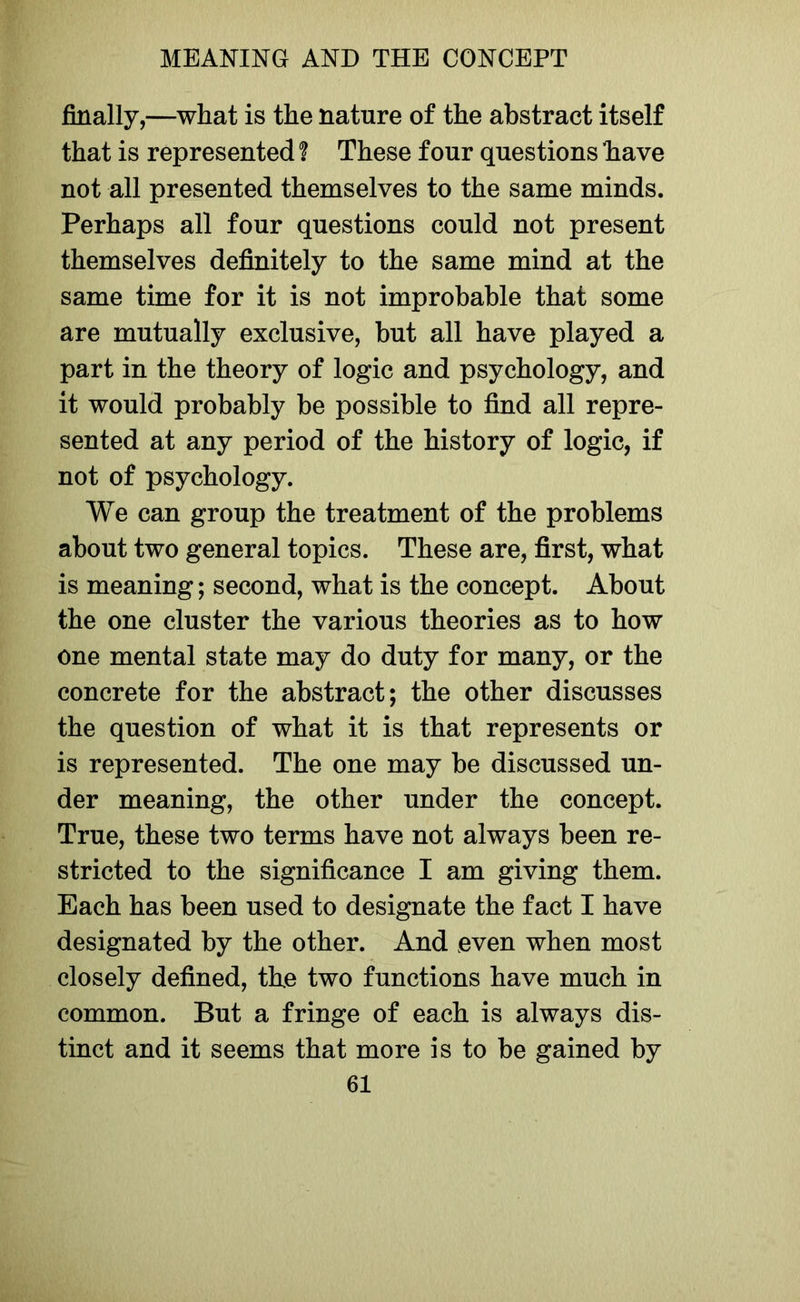 filially,—what is the nature of the abstract itself that is represented ? These four questions have not all presented themselves to the same minds. Perhaps all four questions could not present themselves definitely to the same mind at the same time for it is not improbable that some are mutually exclusive, but all have played a part in the theory of logic and psychology, and it would probably be possible to find all repre- sented at any period of the history of logic, if not of psychology. We can group the treatment of the problems about two general topics. These are, first, what is meaning; second, what is the concept. About the one cluster the various theories as to how one mental state may do duty for many, or the concrete for the abstract; the other discusses the question of what it is that represents or is represented. The one may be discussed un- der meaning, the other under the concept. True, these two terms have not always been re- stricted to the significance I am giving them. Each has been used to designate the fact I have designated by the other. And even when most closely defined, the two functions have much in common. But a fringe of each is always dis- tinct and it seems that more is to be gained by