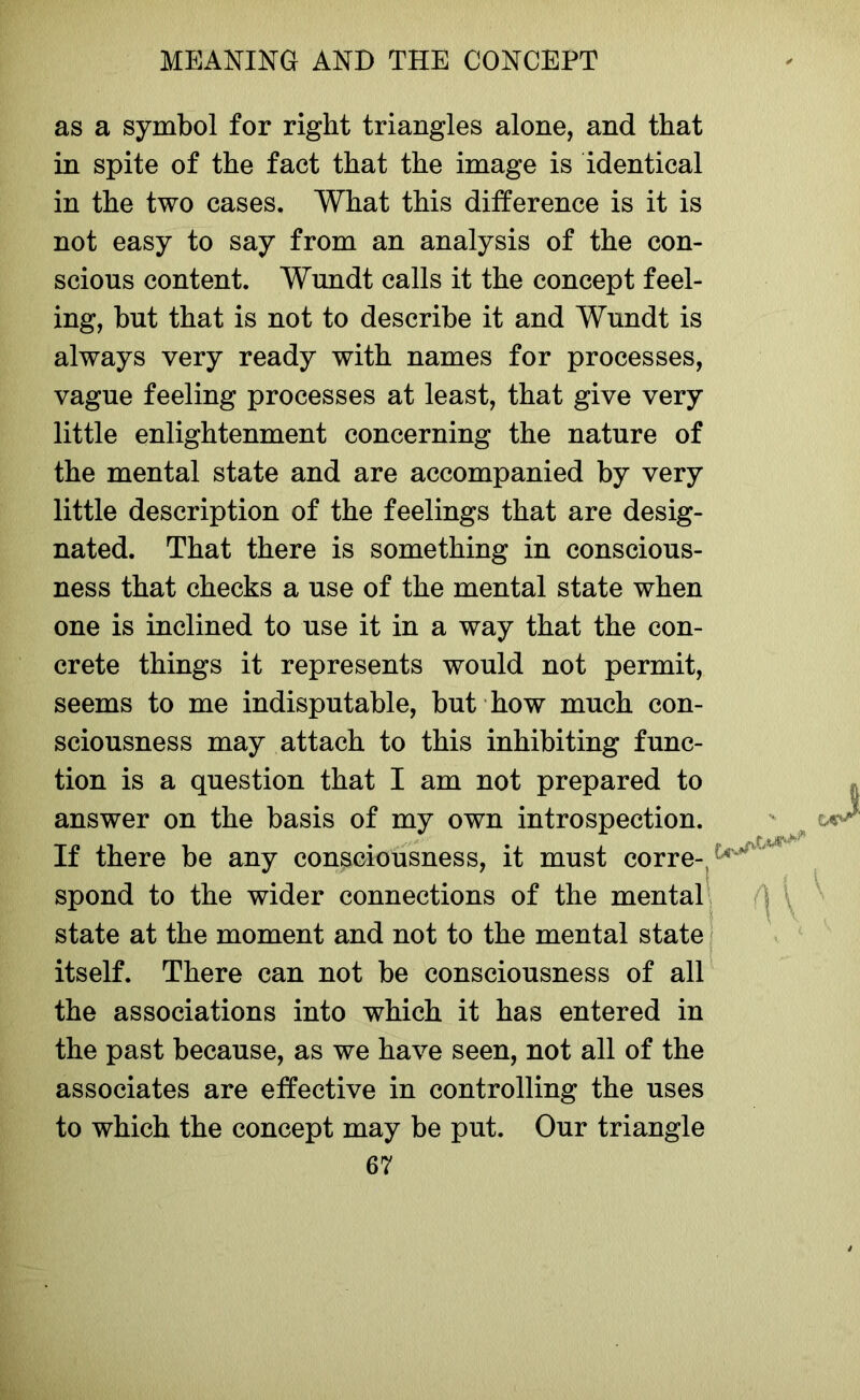 as a symbol for right triangles alone, and that in spite of the fact that the image is identical in the two cases. What this difference is it is not easy to say from an analysis of the con- scious content. Wundt calls it the concept feel- ing, but that is not to describe it and Wundt is always very ready with names for processes, vague feeling processes at least, that give very little enlightenment concerning the nature of the mental state and are accompanied by very little description of the feelings that are desig- nated. That there is something in conscious- ness that checks a use of the mental state when one is inclined to use it in a way that the con- crete things it represents would not permit, seems to me indisputable, but how much con- sciousness may attach to this inhibiting func- tion is a question that I am not prepared to answer on the basis of my own introspection. If there be any consciousness, it must corre- spond to the wider connections of the mental state at the moment and not to the mental state itself. There can not be consciousness of all the associations into which it has entered in the past because, as we have seen, not all of the associates are effective in controlling the uses to which the concept may be put. Our triangle i W