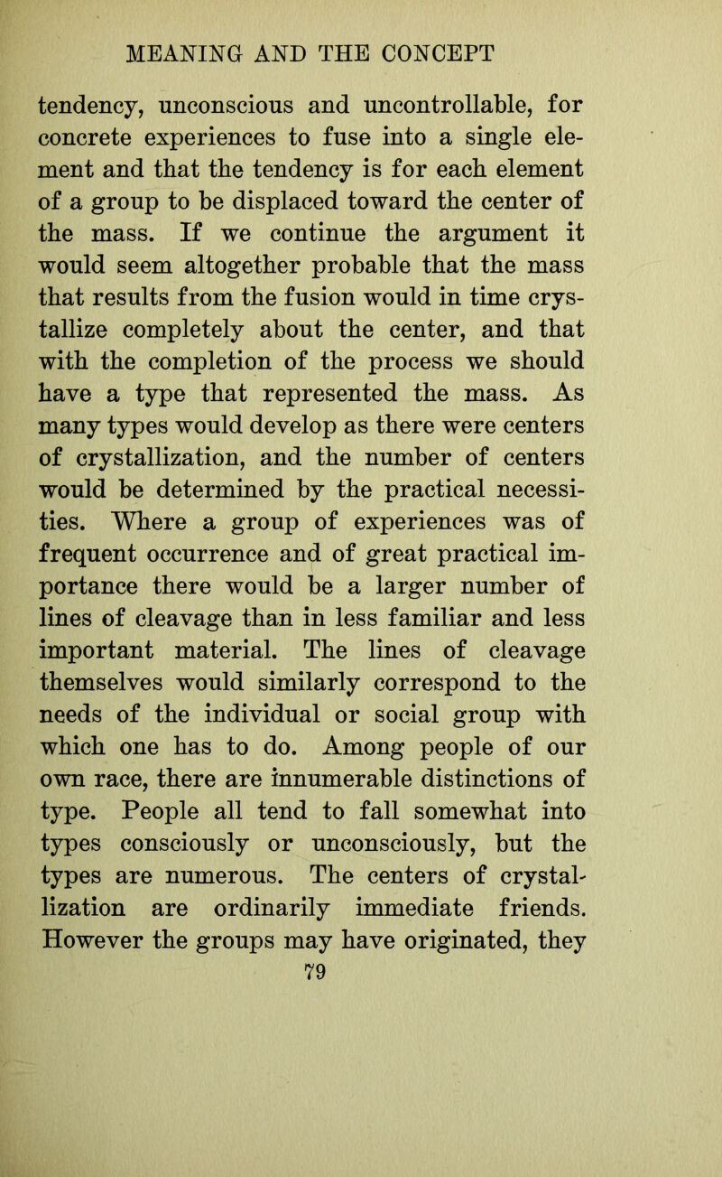 tendency, unconscious and uncontrollable, for concrete experiences to fuse into a single ele- ment and that the tendency is for each element of a group to be displaced toward the center of the mass. If we continue the argument it would seem altogether probable that the mass that results from the fusion would in time crys- tallize completely about the center, and that with the completion of the process we should have a type that represented the mass. As many types would develop as there were centers of crystallization, and the number of centers would be determined by the practical necessi- ties. Where a group of experiences was of frequent occurrence and of great practical im- portance there would be a larger number of lines of cleavage than in less familiar and less important material. The lines of cleavage themselves would similarly correspond to the needs of the individual or social group with which one has to do. Among people of our own race, there are innumerable distinctions of type. People all tend to fall somewhat into types consciously or unconsciously, but the types are numerous. The centers of crystal- lization are ordinarily immediate friends. However the groups may have originated, they