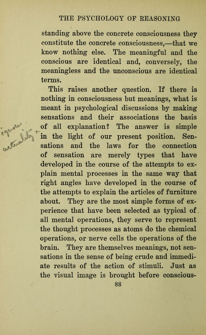 standing above the concrete consciousness they constitute the concrete consciousness,—that we know nothing else. The meaningful and the conscious are identical and, conversely, the meaningless and the unconscious are identical terms. This raises another question. If there is nothing in consciousness but meanings, what is meant in psychological discussions by making sensations and their associations the basis of all exnlanation? The answer is simple sations and the laws for the connection of sensation are merely types that have developed in the course of the attempts to ex- plain mental processes in the same way that right angles have developed in the course of the attempts to explain the articles of furniture about. They are the most simple forms of ex- perience that have been selected as typical of, all mental operations, they serve to represent the thought processes as atoms do the chemical operations, or nerve cells the operations of the brain. They are themselves meanings, not sen- sations in the sense of being crude and immedi- ate results of the action of stimuli. Just as the visual image is brought before conscious- present position. Sen-