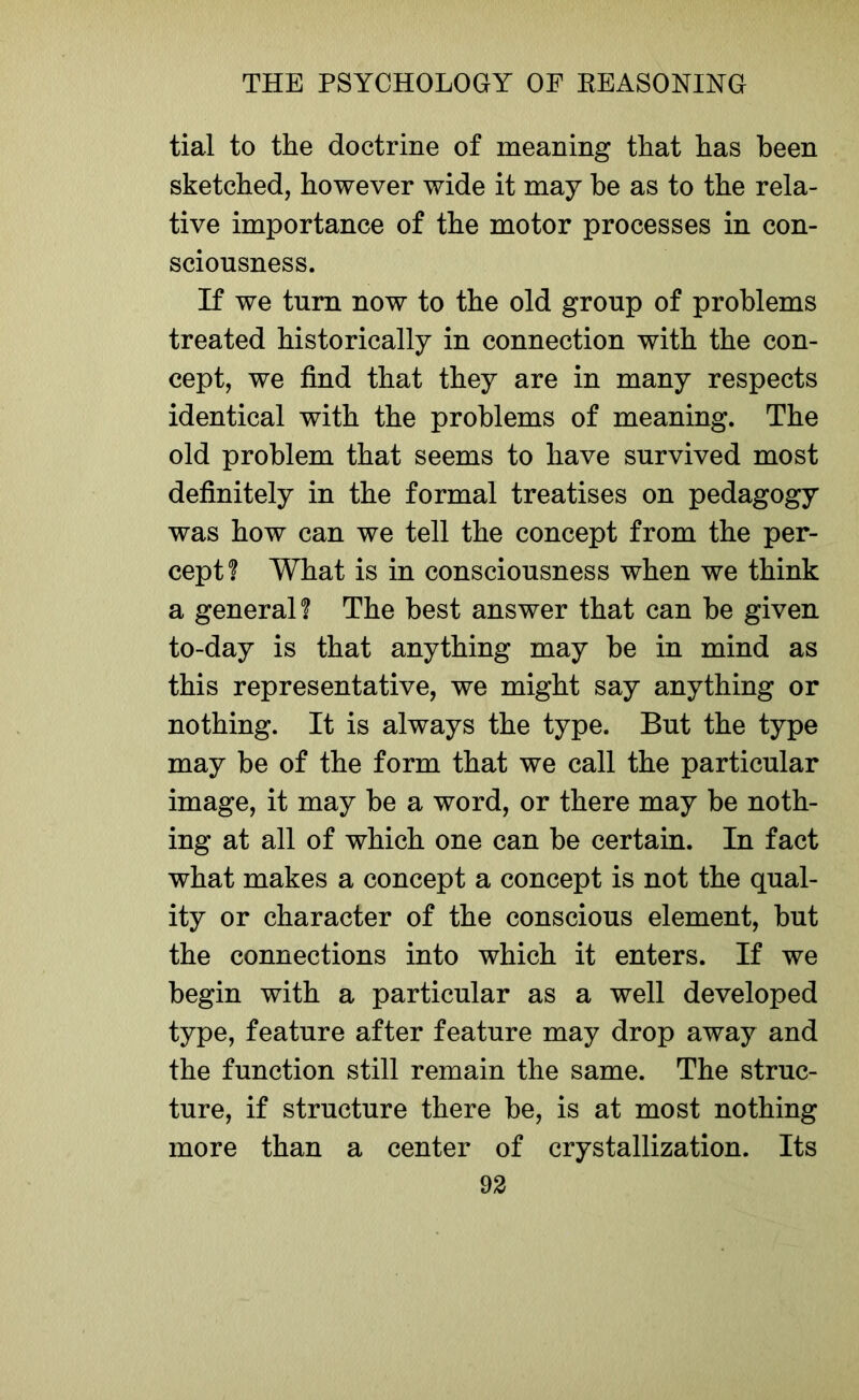 tial to the doctrine of meaning that has been sketched, however wide it may be as to the rela- tive importance of the motor processes in con- sciousness. If we turn now to the old group of problems treated historically in connection with the con- cept, we find that they are in many respects identical with the problems of meaning. The old problem that seems to have survived most definitely in the formal treatises on pedagogy was how can we tell the concept from the per- cept? What is in consciousness when we think a general? The best answer that can be given to-day is that anything may be in mind as this representative, we might say anything or nothing. It is always the type. But the type may be of the form that we call the particular image, it may be a word, or there may be noth- ing at all of which one can be certain. In fact what makes a concept a concept is not the qual- ity or character of the conscious element, but the connections into which it enters. If we begin with a particular as a well developed type, feature after feature may drop away and the function still remain the same. The struc- ture, if structure there be, is at most nothing more than a center of crystallization. Its