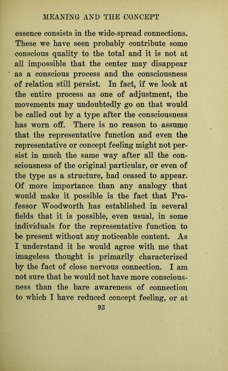 essence consists in the wide-spread connections. These we have seen probably contribute some conscious quality to the total and it is not at all impossible that the center may disappear ' as a conscious process and the consciousness of relation still persist. In fact, if we look at the entire process as one of adjustment, the movements may undoubtedly go on that would be called out by a type after the consciousness has worn off. There is no reason to assume that the representative function and even the representative or concept feeling might not per- sist in much the same way after all the con- sciousness of the original particular, or even of the type as a structure, had ceased to appear. Of more importance than any analogy that would make it possible is the fact that Pro- fessor Woodworth has established in several fields that it is possible, even usual, in some individuals for the representative function to be present without any noticeable content. As I understand it he would agree with me that imageless thought is primarily characterized by the fact of close nervous connection. I am not sure that he would not have more conscious- ness than the bare awareness of connection to which I have reduced concept feeling, or at