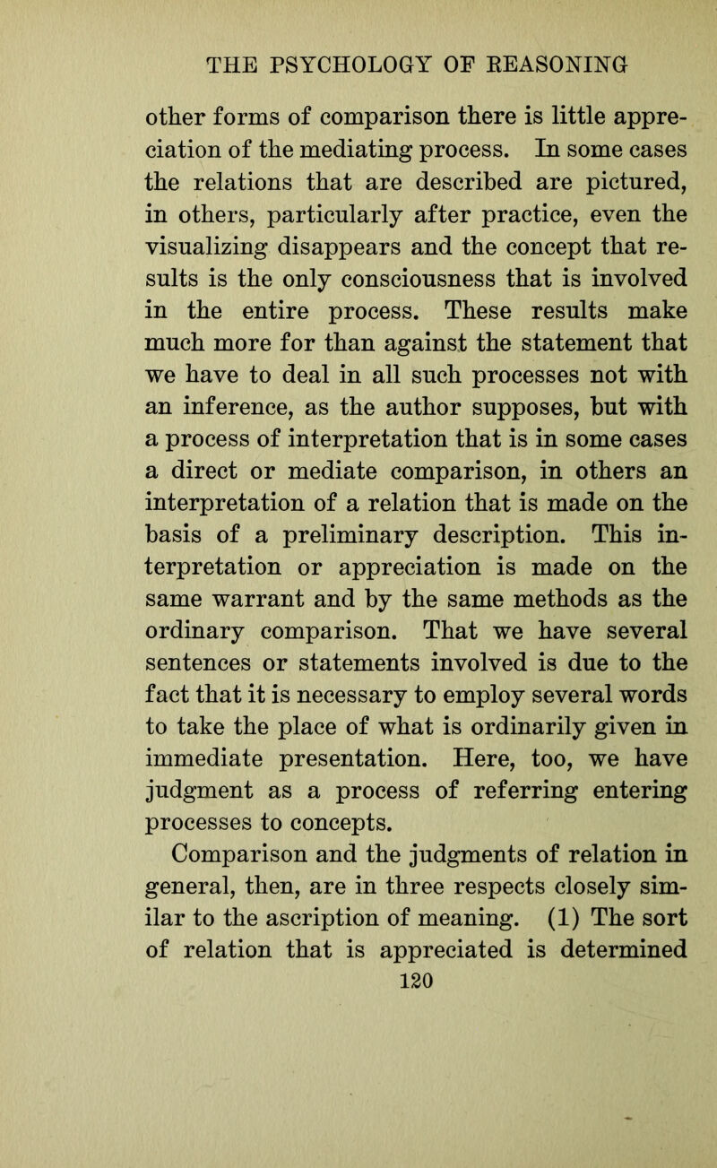 other forms of comparison there is little appre- ciation of the mediating process. In some cases the relations that are described are pictured, in others, particularly after practice, even the visualizing disappears and the concept that re- sults is the only consciousness that is involved in the entire process. These results make much more for than against the statement that we have to deal in all such processes not with an inference, as the author supposes, but with a process of interpretation that is in some cases a direct or mediate comparison, in others an interpretation of a relation that is made on the basis of a preliminary description. This in- terpretation or appreciation is made on the same warrant and by the same methods as the ordinary comparison. That we have several sentences or statements involved is due to the fact that it is necessary to employ several words to take the place of what is ordinarily given in immediate presentation. Here, too, we have judgment as a process of referring entering processes to concepts. Comparison and the judgments of relation in general, then, are in three respects closely sim- ilar to the ascription of meaning. (1) The sort of relation that is appreciated is determined