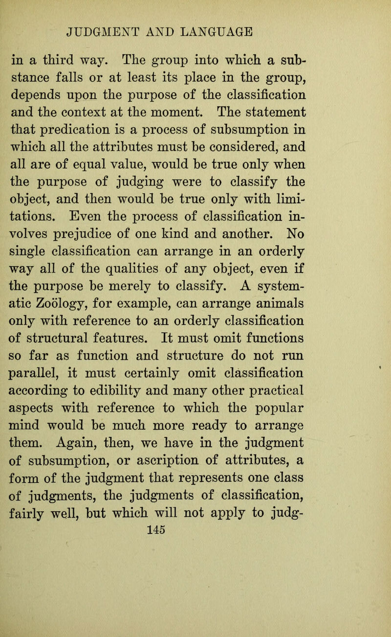 in a third way. The group into which a sub- stance falls or at least its place in the group, depends upon the purpose of the classification and the context at the moment. The statement that predication is a process of subsumption in which all the attributes must be considered, and all are of equal value, would be true only when the purpose of judging were to classify the object, and then would be true only with limi- tations. Even the process of classification in- volves prejudice of one kind and another. No single classification can arrange in an orderly way all of the qualities of any object, even if the purpose be merely to classify. A system- atic Zoology, for example, can arrange animals only with reference to an orderly classification of structural features. It must omit functions so far as function and structure do not run parallel, it must certainly omit classification according to edibility and many other practical aspects with reference to which the popular mind would be much more ready to arrange them. Again, then, we have in the judgment of subsumption, or ascription of attributes, a form of the judgment that represents one class of judgments, the judgments of classification, fairly well, but which will not apply to judg-