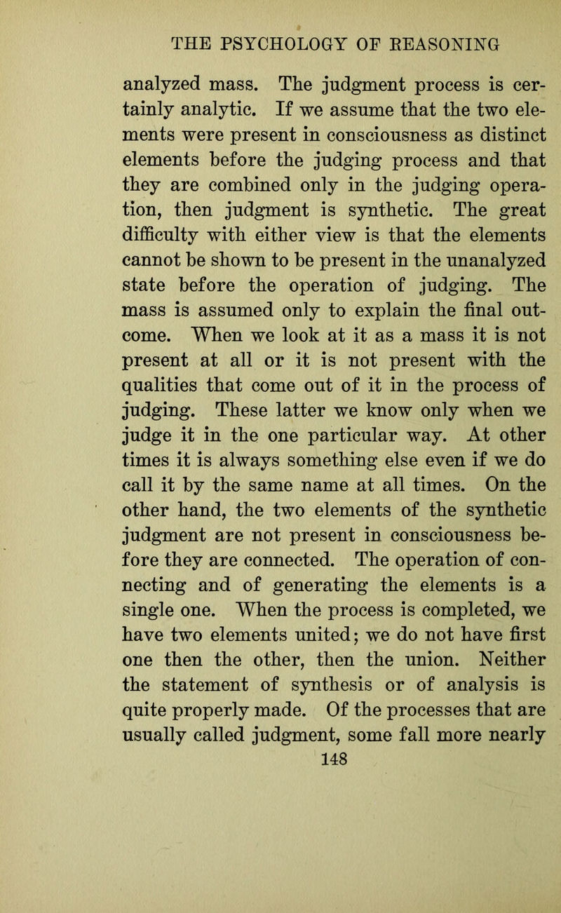 analyzed mass. The judgment process is cer- tainly analytic. If we assume that the two ele- ments were present in consciousness as distinct elements before the judging process and that they are combined only in the judging opera- tion, then judgment is synthetic. The great difficulty with either view is that the elements cannot be shown to be present in the unanalyzed state before the operation of judging. The mass is assumed only to explain the final out- come. When we look at it as a mass it is not present at all or it is not present with the qualities that come out of it in the process of judging. These latter we know only when we judge it in the one particular way. At other times it is always something else even if we do call it by the same name at all times. On the other hand, the two elements of the synthetic judgment are not present in consciousness be- fore they are connected. The operation of con- necting and of generating the elements is a single one. When the process is completed, we have two elements united; we do not have first one then the other, then the union. Neither the statement of synthesis or of analysis is quite properly made. Of the processes that are usually called judgment, some fall more nearly