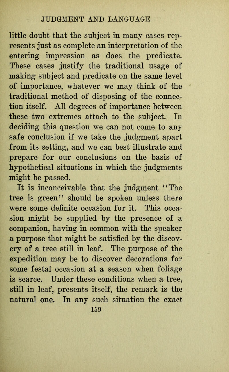 little doubt that the subject in many cases rep- resents just as complete an interpretation of the entering impression as does the predicate. These cases justify the traditional usage of making subject and predicate on the same level of importance, whatever we may think of the traditional method of disposing of the connec- tion itself. All degrees of importance between these two extremes attach to the subject. In deciding this question we can not come to any safe conclusion if we take the judgment apart from its setting, and we can best illustrate and prepare for our conclusions on the basis of hypothetical situations in which the judgments might be passed. It is inconceivable that the judgment 4‘The tree is green” should be spoken unless there were some definite occasion for it. This occa- sion might be supplied by the presence of a companion, having in common with the speaker a purpose that might be satisfied by the discov- ery of a tree still in leaf. The purpose of the expedition may be to discover decorations for some festal occasion at a season when foliage is scarce. Under these conditions when a tree, still in leaf, presents itself, the remark is the natural one. In any such situation the exact