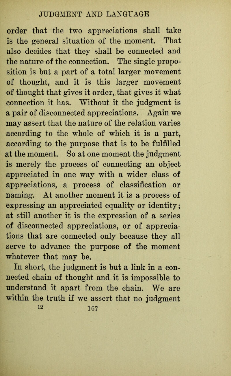 order that the two appreciations shall take is the general situation of the moment. That also decides that they shall be connected and the nature of the connection. The single propo- sition is but a part of a total larger movement of thought, and it is this larger movement of thought that gives it order,, that gives it what connection it has. Without it the judgment is a pair of disconnected appreciations. Again we may assert that the nature of the relation varies according to the whole of which it is a part, according to the purpose that is to be fulfilled at the moment. So at one moment the judgment is merely the process of connecting an object appreciated in one way with a wider class of appreciations, a process of classification or naming. At another moment it is a process of expressing an appreciated equality or identity; at still another it is the expression of a series of disconnected appreciations, or of apprecia- tions that are connected only because they all serve to advance the purpose of the moment whatever that may be. In short, the judgment is but a link in a con- nected chain of thought and it is impossible to understand it apart from the chain. We are within the truth if we assert that no judgment