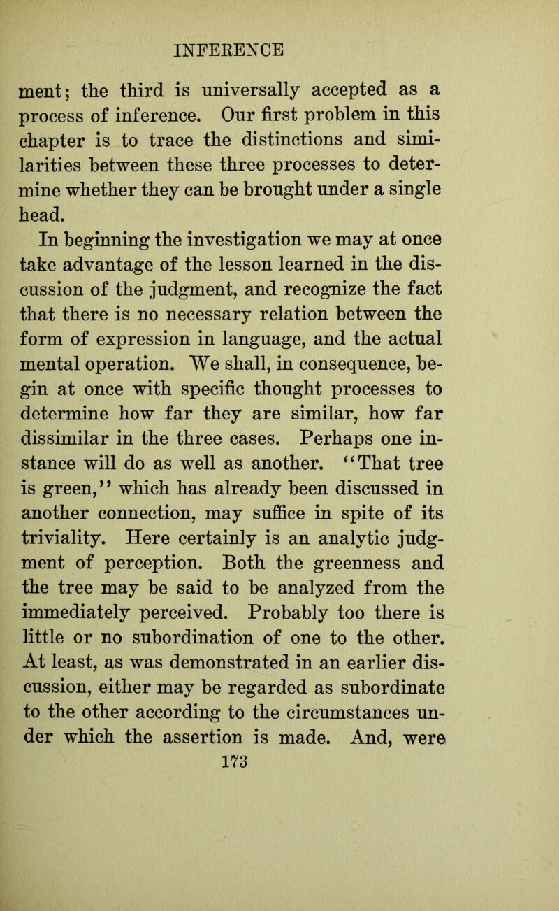 ment; the third is universally accepted as a process of inference. Our first problem in this chapter is to trace the distinctions and simi- larities between these three processes to deter- mine whether they can be brought under a single head. In beginning the investigation we may at once take advantage of the lesson learned in the dis- cussion of the judgment, and recognize the fact that there is no necessary relation between the form of expression in language, and the actual mental operation. We shall, in consequence, be- gin at once with specific thought processes to determine how far they are similar, how far dissimilar in the three cases. Perhaps one in- stance will do as well as another. “That tree is green,’’ which has already been discussed in another connection, may suffice in spite of its triviality. Here certainly is an analytic judg- ment of perception. Both the greenness and the tree may be said to be analyzed from the immediately perceived. Probably too there is little or no subordination of one to the other. At least, as was demonstrated in an earlier dis- cussion, either may be regarded as subordinate to the other according to the circumstances un- der which the assertion is made. And, were