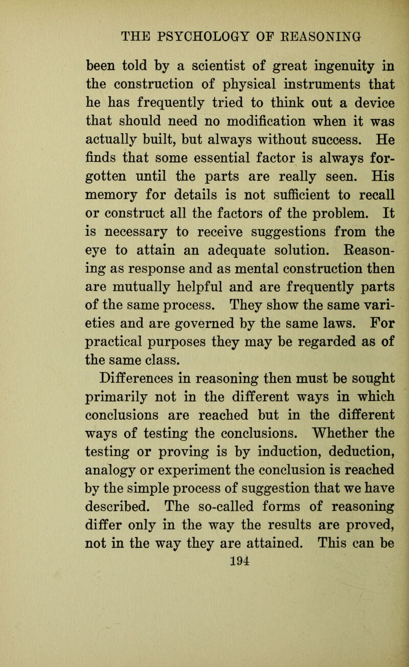 been told by a scientist of great ingenuity in the construction of physical instruments that he has frequently tried to think out a device that should need no modification when it was actually built, but always without success. He finds that some essential factor is always for- gotten until the parts are really seen. His memory for details is not sufficient to recall or construct all the factors of the problem. It is necessary to receive suggestions from the eye to attain an adequate solution. Reason- ing as response and as mental construction then are mutually helpful and are frequently parts of the same process. They show the same vari- eties and are governed by the same laws. For practical purposes they may be regarded as of the same class. Differences in reasoning then must be sought primarily not in the different ways in which conclusions are reached but in the different ways of testing the conclusions. Whether the testing or proving is by induction, deduction, analogy or experiment the conclusion is reached by the simple process of suggestion that we have described. The so-called forms of reasoning differ only in the way the results are proved, not in the way they are attained. This can be