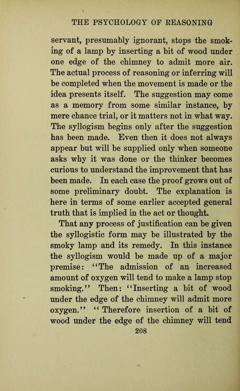 servant, presumably ignorant, stops the smok- ing of a lamp by inserting a bit of wood under one edge of the chimney to admit more air. The actual process of reasoning or inferring will be completed when the movement is made or the idea presents itself. The suggestion may come as a memory from some similar instance, by mere chance trial, or it matters not in what way. The syllogism begins only after the suggestion has been made. Even then it does not always appear but will be supplied only when someone asks why it was done or the thinker becomes curious to understand the improvement that has been made. In each case the proof grows out of some preliminary doubt. The explanation is here in terms of some earlier accepted general truth that is implied in the act or thought. That any process of justification can be given the syllogistic form may be illustrated by the smoky lamp and its remedy. In this instance the syllogism would be made up of a major premise: “The admission of an increased amount of oxygen will tend to make a lamp stop smoking.’’ Then: “Inserting a bit of wood under the edge of the chimney will admit more oxygen.” “ Therefore insertion of a bit of wood under the edge of the chimney will tend