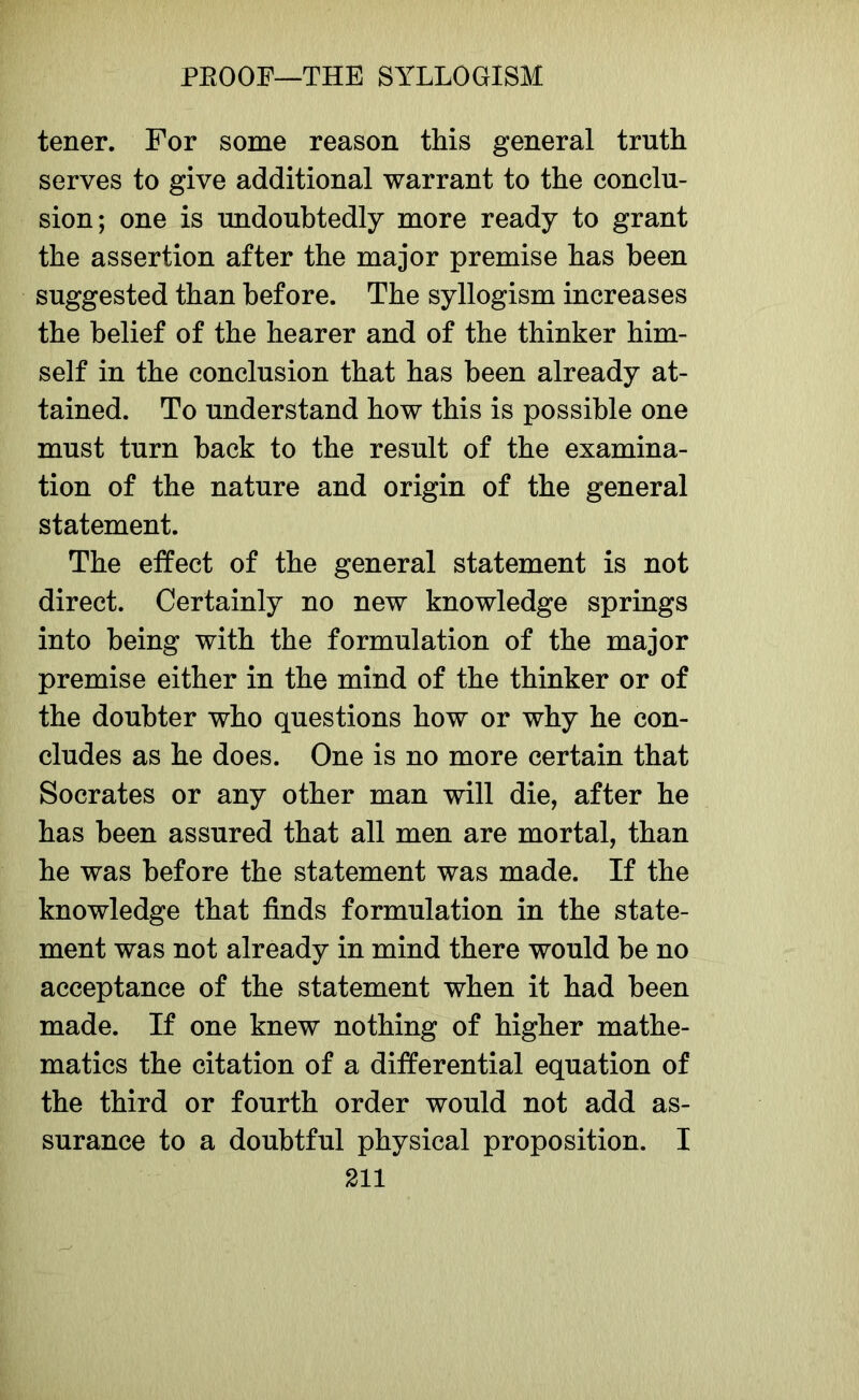 tener. For some reason this general truth serves to give additional warrant to the conclu- sion; one is undoubtedly more ready to grant the assertion after the major premise has been suggested than before. The syllogism increases the belief of the hearer and of the thinker him- self in the conclusion that has been already at- tained. To understand how this is possible one must turn back to the result of the examina- tion of the nature and origin of the general statement. The effect of the general statement is not direct. Certainly no new knowledge springs into being with the formulation of the major premise either in the mind of the thinker or of the doubter who questions how or why he con- cludes as he does. One is no more certain that Socrates or any other man will die, after he has been assured that all men are mortal, than he was before the statement was made. If the knowledge that finds formulation in the state- ment was not already in mind there would be no acceptance of the statement when it had been made. If one knew nothing of higher mathe- matics the citation of a differential equation of the third or fourth order would not add as- surance to a doubtful physical proposition. I