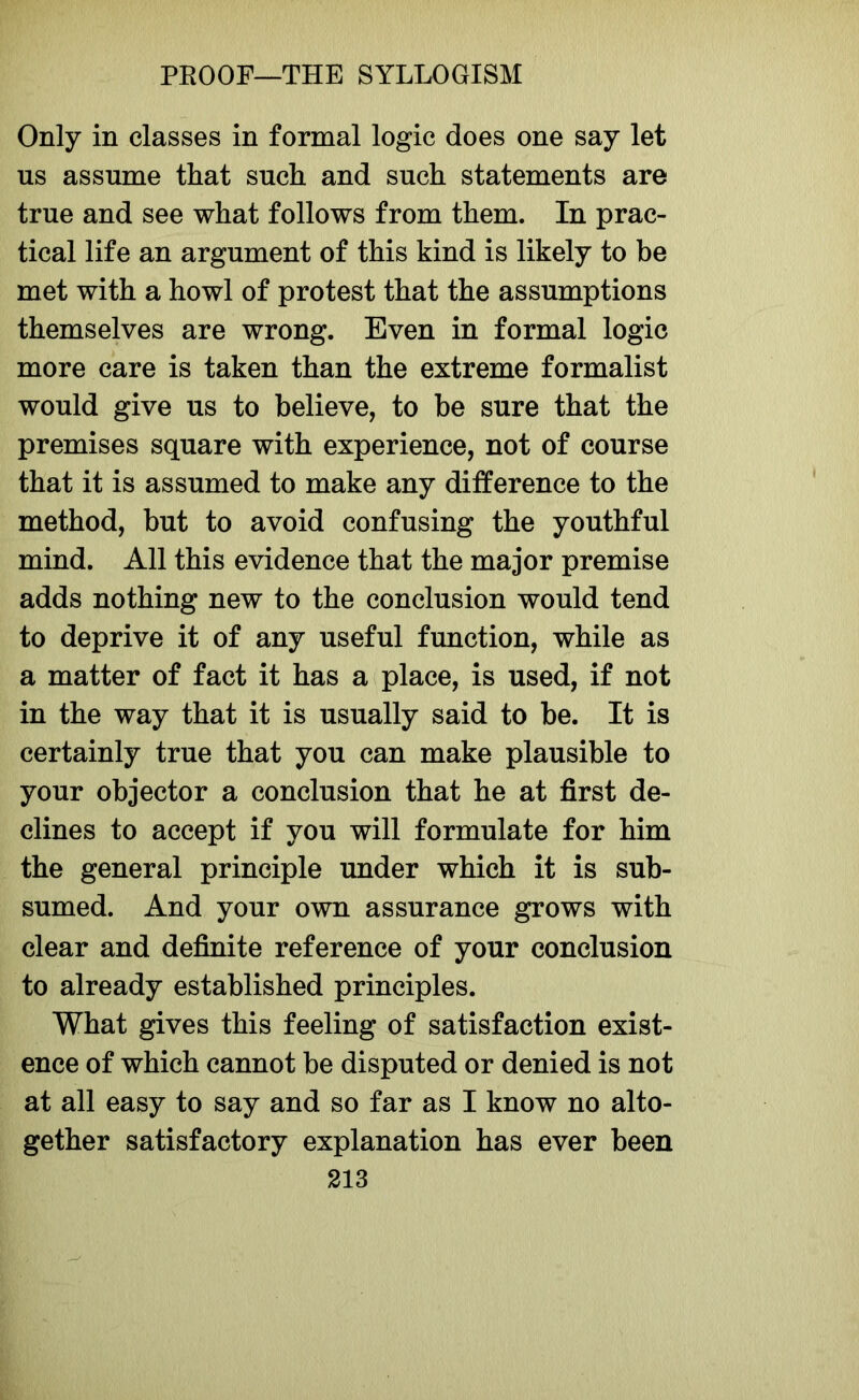 Only in classes in formal logic does one say let us assume that such and such statements are true and see what follows from them. In prac- tical life an argument of this kind is likely to be met with a howl of protest that the assumptions themselves are wrong. Even in formal logic more care is taken than the extreme formalist would give us to believe, to be sure that the premises square with experience, not of course that it is assumed to make any difference to the method, but to avoid confusing the youthful mind. All this evidence that the major premise adds nothing new to the conclusion would tend to deprive it of any useful function, while as a matter of fact it has a place, is used, if not in the way that it is usually said to be. It is certainly true that you can make plausible to your objector a conclusion that he at first de- clines to accept if you will formulate for him the general principle under which it is sub- sumed. And your own assurance grows with clear and definite reference of your conclusion to already established principles. What gives this feeling of satisfaction exist- ence of which cannot be disputed or denied is not at all easy to say and so far as I know no alto- gether satisfactory explanation has ever been