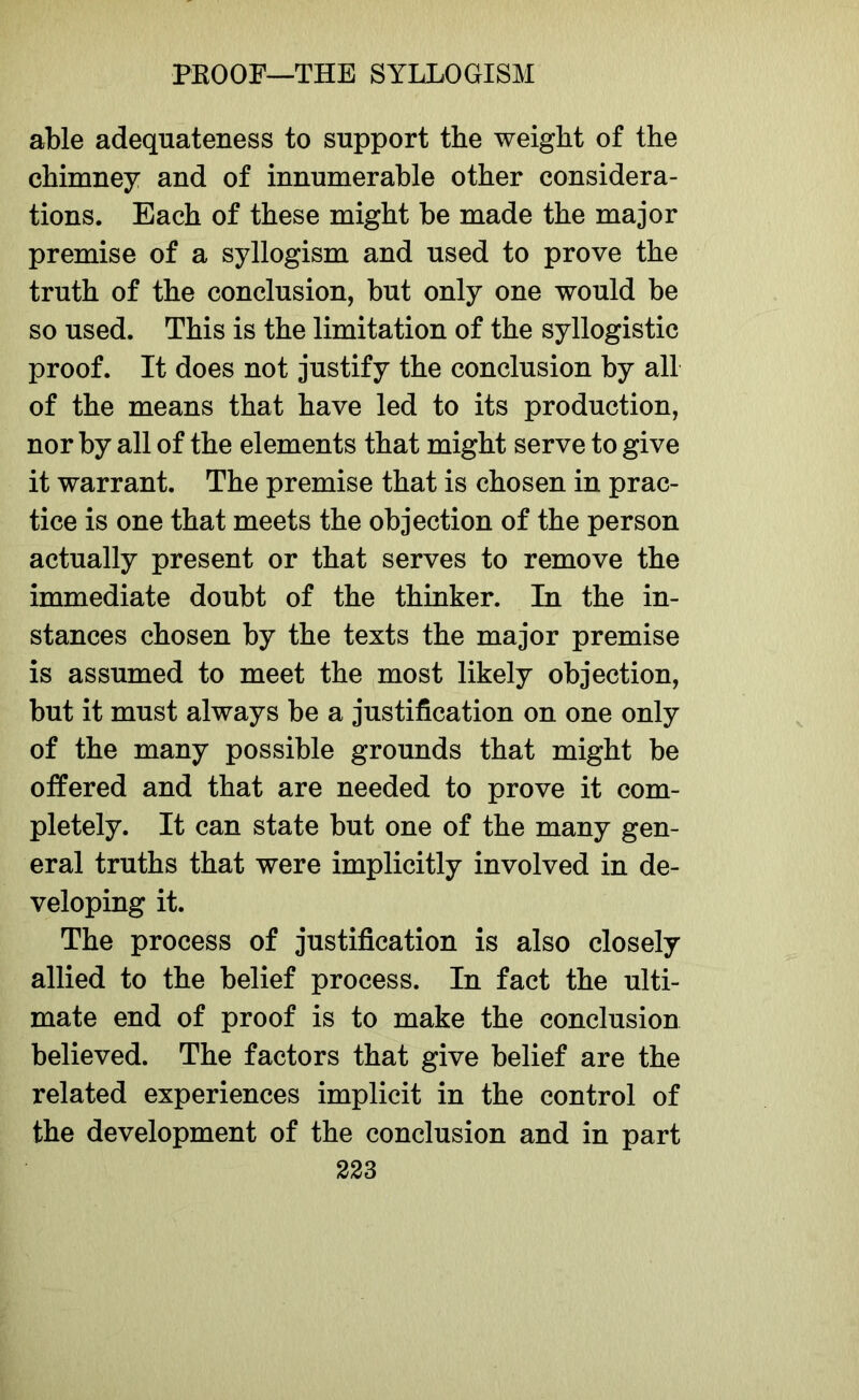 able adequateness to support the weight of the chimney and of innumerable other considera- tions. Each of these might be made the major premise of a syllogism and used to prove the truth of the conclusion, but only one would be so used. This is the limitation of the syllogistic proof. It does not justify the conclusion by all of the means that have led to its production, nor by all of the elements that might serve to give it warrant. The premise that is chosen in prac- tice is one that meets the objection of the person actually present or that serves to remove the immediate doubt of the thinker. In the in- stances chosen by the texts the major premise is assumed to meet the most likely objection, but it must always be a justification on one only of the many possible grounds that might be offered and that are needed to prove it com- pletely. It can state but one of the many gen- eral truths that were implicitly involved in de- veloping it. The process of justification is also closely allied to the belief process. In fact the ulti- mate end of proof is to make the conclusion believed. The factors that give belief are the related experiences implicit in the control of the development of the conclusion and in part