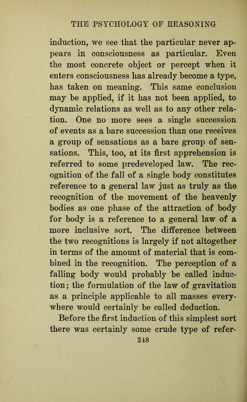 induction, we see that the particular never ap- pears in consciousness as particular. Even the most concrete object or percept when it enters consciousness has already become a type, has taken on meaning. This same conclusion may be applied, if it has not been applied, to dynamic relations as well as to any other rela- tion. One no more sees a single succession of events as a bare succession than one receives a group of sensations as a bare group of sen- sations. This, too, at its first apprehension is referred to some predeveloped law. The rec- ognition of the fall of a single body constitutes reference to a general law just as truly as the recognition of the movement of the heavenly bodies as one phase of the attraction of body for body is a reference to a general law of a more inclusive sort. The difference between the two recognitions is largely if not altogether in terms of the amount of material that is com- bined in the recognition. The perception of a falling body would probably be called induc- tion; the formulation of the law of gravitation as a principle applicable to all masses every- where would certainly be called deduction. Before the first induction of this simplest sort there was certainly some crude type of refer-