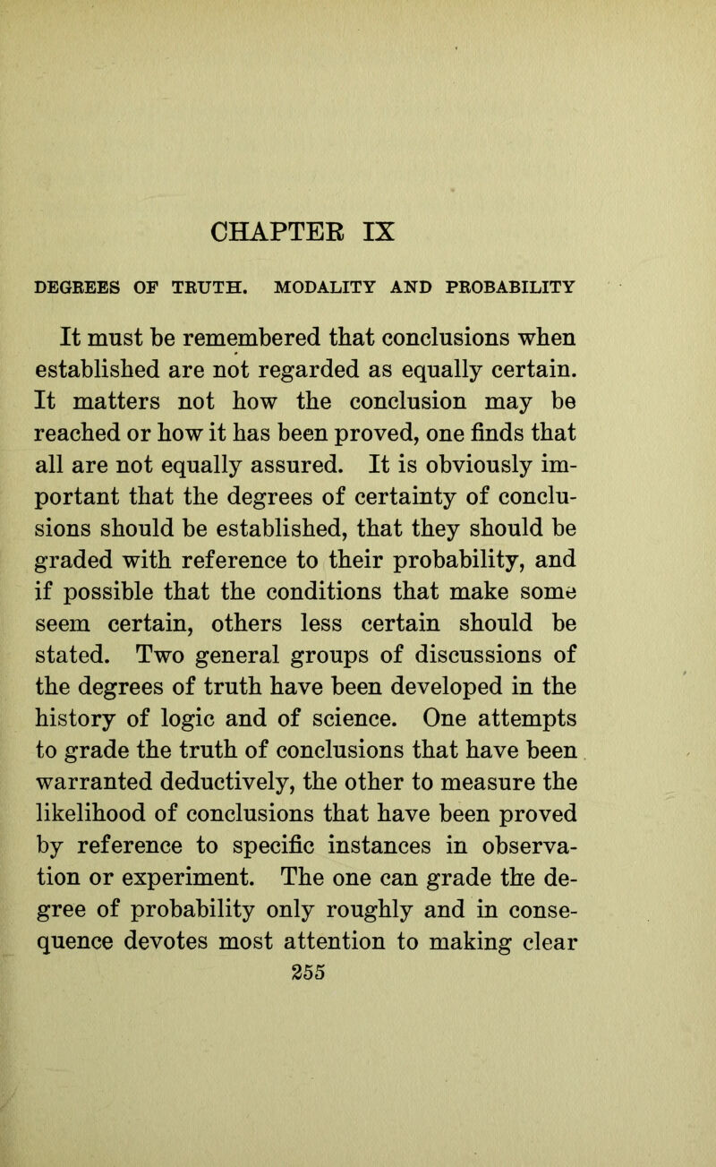 CHAPTER IX DEGREES OF TRUTH. MODALITY AND PROBABILITY It must be remembered that conclusions when established are not regarded as equally certain. It matters not how the conclusion may be reached or how it has been proved, one finds that all are not equally assured. It is obviously im- portant that the degrees of certainty of conclu- sions should be established, that they should be graded with reference to their probability, and if possible that the conditions that make some seem certain, others less certain should be stated. Two general groups of discussions of the degrees of truth have been developed in the history of logic and of science. One attempts to grade the truth of conclusions that have been warranted deductively, the other to measure the likelihood of conclusions that have been proved by reference to specific instances in observa- tion or experiment. The one can grade the de- gree of probability only roughly and in conse- quence devotes most attention to making clear