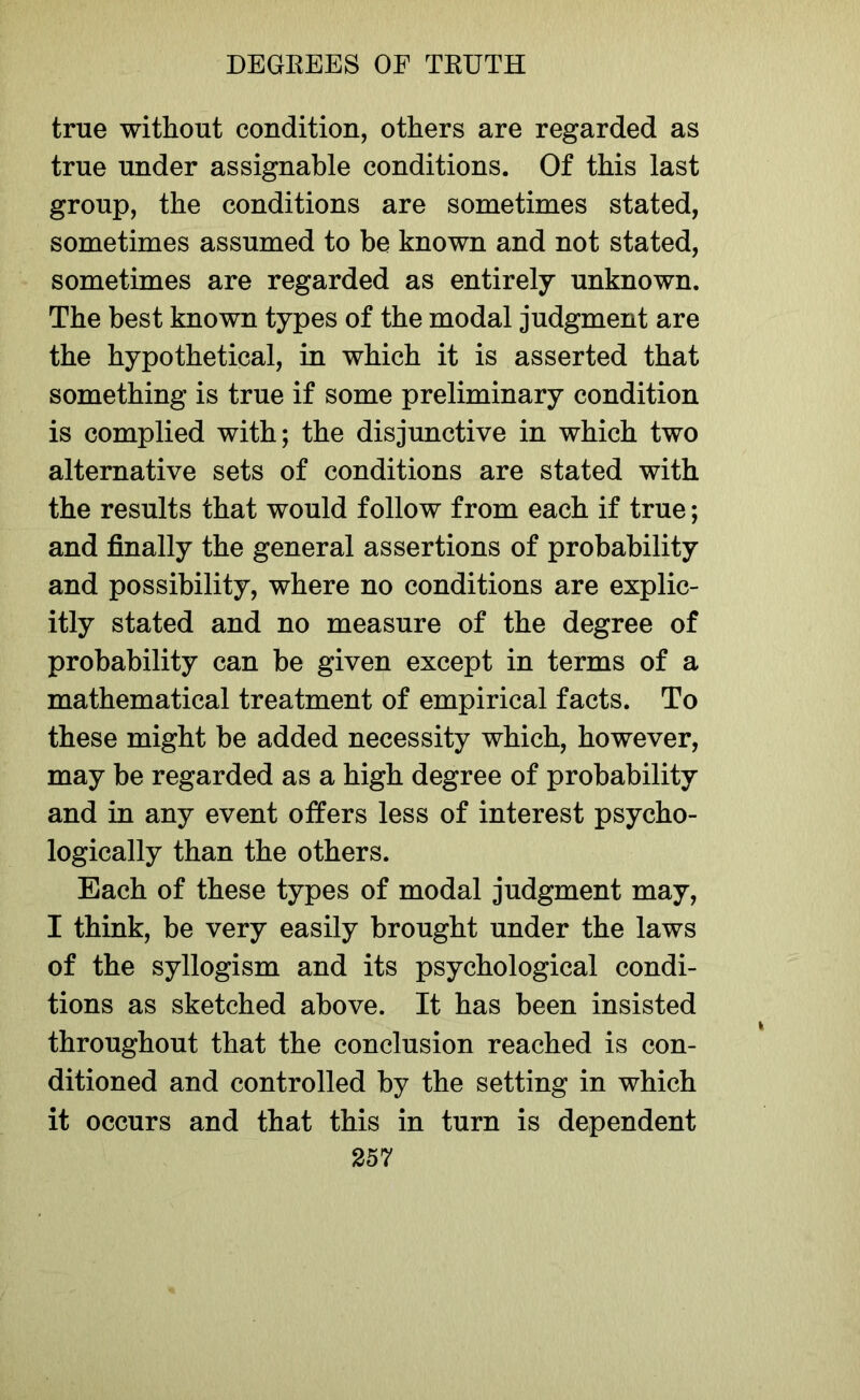 true without condition, others are regarded as true under assignable conditions. Of this last group, the conditions are sometimes stated, sometimes assumed to be known and not stated, sometimes are regarded as entirely unknown. The best known types of the modal judgment are the hypothetical, in which it is asserted that something is true if some preliminary condition is complied with; the disjunctive in which two alternative sets of conditions are stated with the results that would follow from each if true; and finally the general assertions of probability and possibility, where no conditions are explic- itly stated and no measure of the degree of probability can be given except in terms of a mathematical treatment of empirical facts. To these might be added necessity which, however, may be regarded as a high degree of probability and in any event offers less of interest psycho- logically than the others. Each of these types of modal judgment may, I think, be very easily brought under the laws of the syllogism and its psychological condi- tions as sketched above. It has been insisted throughout that the conclusion reached is con- ditioned and controlled by the setting in which it occurs and that this in turn is dependent