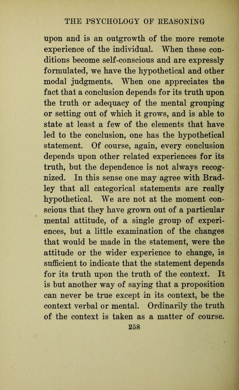 upon and is an outgrowth of the more remote experience of the individual. When these con- ditions become self-conscious and are expressly formulated, we have the hypothetical and other modal judgments. When one appreciates the fact that a conclusion depends for its truth upon the truth or adequacy of the mental grouping or setting out of which it grows, and is able to state at least a few of the elements that have led to the conclusion, one has the hypothetical statement. Of course, again, every conclusion depends upon other related experiences for its truth, but the dependence is not always recog- nized. In this sense one may agree with Brad- ley that all categorical statements are really hypothetical. We are not at the moment con- scious that they have grown out of a particular mental attitude, of a single group of experi- ences, but a little examination of the changes that would be made in the statement, were the attitude or the wider experience to change, is sufficient to indicate that the statement depends for its truth upon the truth of the context. It is but another way of saying that a proposition can never be true except in its context, be the context verbal or mental. Ordinarily the truth of the context is taken as a matter of course.