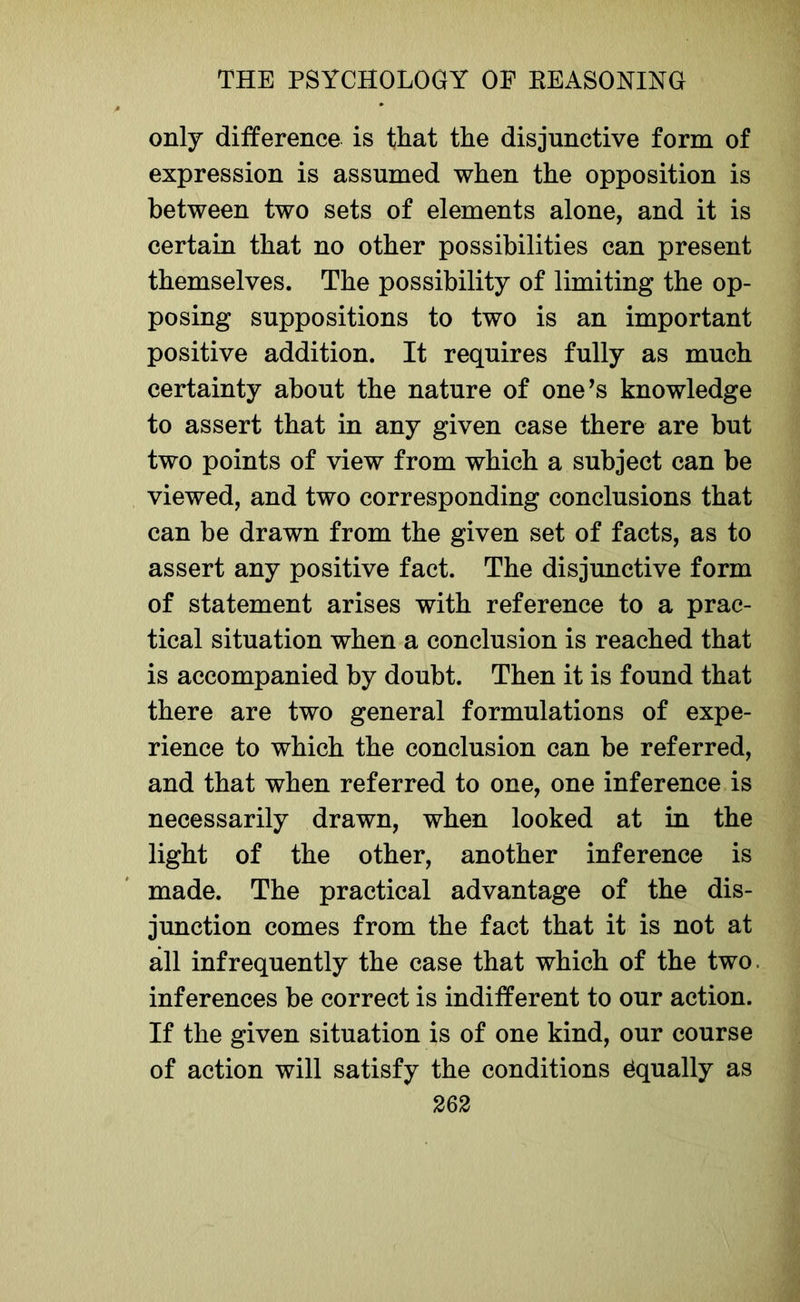 only difference is that the disjunctive form of expression is assumed when the opposition is between two sets of elements alone, and it is certain that no other possibilities can present themselves. The possibility of limiting the op- posing suppositions to two is an important positive addition. It requires fully as much certainty about the nature of one’s knowledge to assert that in any given case there are but two points of view from which a subject can be viewed, and two corresponding conclusions that can be drawn from the given set of facts, as to assert any positive fact. The disjunctive form of statement arises with reference to a prac- tical situation when a conclusion is reached that is accompanied by doubt. Then it is found that there are two general formulations of expe- rience to which the conclusion can be referred, and that when referred to one, one inference is necessarily drawn, when looked at in the light of the other, another inference is made. The practical advantage of the dis- junction comes from the fact that it is not at all infrequently the case that which of the two. inferences be correct is indifferent to our action. If the given situation is of one kind, our course of action will satisfy the conditions Equally as