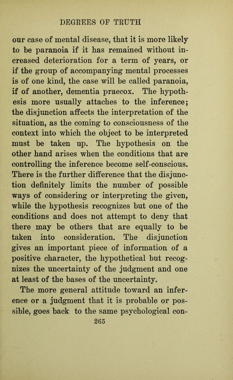 our case of mental disease, that it is more likely to be paranoia if it has remained without in- creased deterioration for a term of years, or if the group of accompanying mental processes is of one kind, the case will be called paranoia, if of another, dementia praecox. The hypoth- esis more usually attaches to the inference; the disjunction affects the interpretation of the situation, as the coming to consciousness of the context into which the object to be interpreted must be taken up. The hypothesis on the other hand arises when the conditions that are controlling the inference become self-conscious. There is the further difference that the disjunc- tion definitely limits the number of possible ways of considering or interpreting the given, while the hypothesis recognizes but one of the conditions and does not attempt to deny that there may be others that are equally to be taken into consideration. The disjunction gives an important piece of information of a positive character, the hypothetical but recog- nizes the uncertainty of the judgment and one at least of the bases of the uncertainty. The more general attitude toward an infer- ence or a judgment that it is probable or pos- sible, goes back to the same psychological con-