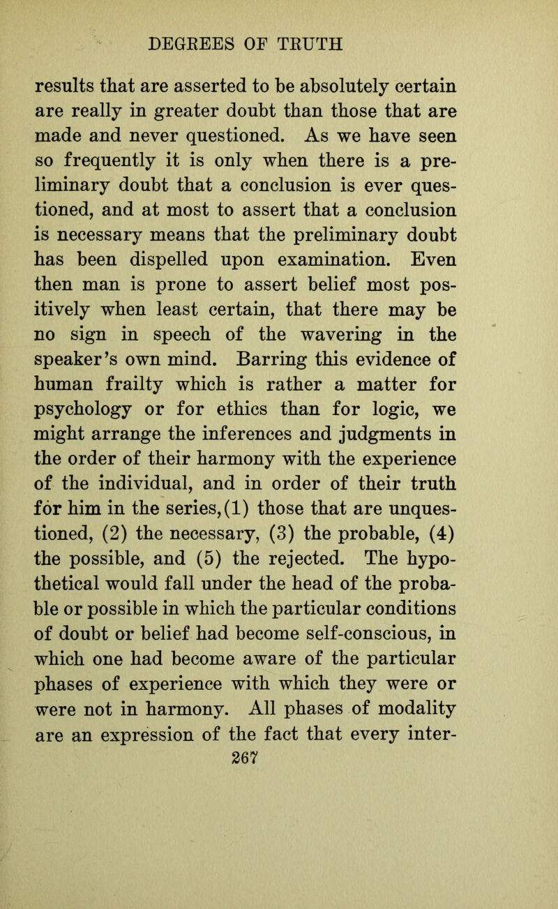 results that are asserted to be absolutely certain are really in greater doubt than those that are made and never questioned. As we have seen so frequently it is only when there is a pre- liminary doubt that a conclusion is ever ques- tioned, and at most to assert that a conclusion is necessary means that the preliminary doubt has been dispelled upon examination. Even then man is prone to assert belief most pos- itively when least certain, that there may be no sign in speech of the wavering in the speaker’s own mind. Barring this evidence of human frailty which is rather a matter for psychology or for ethics than for logic, we might arrange the inferences and judgments in the order of their harmony with the experience of the individual, and in order of their truth for him in the series, (1) those that are unques- tioned, (2) the necessary, (3) the probable, (4) the possible, and (5) the rejected. The hypo- thetical would fall under the head of the proba- ble or possible in which the particular conditions of doubt or belief had become self-conscious, in which one had become aware of the particular phases of experience with which they were or were not in harmony. All phases of modality are an expression of the fact that every inter-