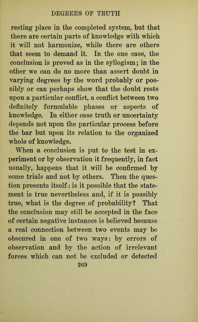 resting place in the completed system, but that there are certain parts of knowledge with which it will not harmonize, while there are others that seem to demand it. In the one case, the conclusion is proved as in the syllogism; in the other we can do no more than assert doubt in varying degrees by the word probably or pos- sibly or can perhaps show that the doubt rests upon a particular conflict, a conflict between two definitely formulable phases or aspects of knowledge. In either case truth or uncertainty depends not upon the particular process before the bar but upon its relation to the organized whole of knowledge. When a conclusion is put to the test in ex- periment or by observation it frequently, in fact usually, happens that it will be confirmed by some trials and not by others. Then the ques- tion presents itself: is it possible that the state- ment is true nevertheless and, if it is possibly true, what is the degree of probability? That the conclusion may still be accepted in the face of certain negative instances is believed because a real connection between two events may be obscured in one of two ways: by errors of observation and by the action of irrelevant forces which can not be excluded or detected