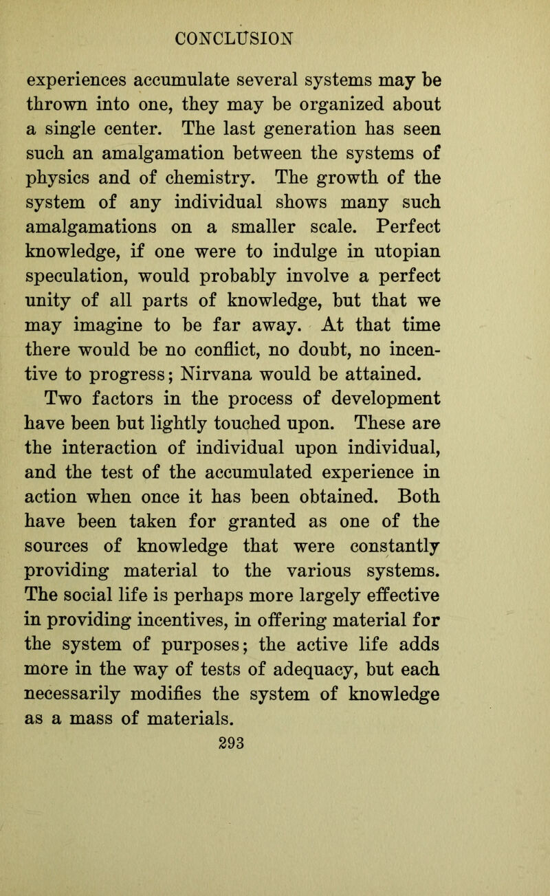 experiences accumulate several systems may be thrown into one, they may be organized about a single center. The last generation has seen such an amalgamation between the systems of physics and of chemistry. The growth of the system of any individual shows many such amalgamations on a smaller scale. Perfect knowledge, if one were to indulge in utopian speculation, would probably involve a perfect unity of all parts of knowledge, but that we may imagine to be far away. At that time there would be no conflict, no doubt, no incen- tive to progress; Nirvana would be attained. Two factors in the process of development have been but lightly touched upon. These are the interaction of individual upon individual, and the test of the accumulated experience in action when once it has been obtained. Both have been taken for granted as one of the sources of knowledge that were constantly providing material to the various systems. The social life is perhaps more largely effective in providing incentives, in offering material for the system of purposes; the active life adds more in the way of tests of adequacy, but each necessarily modifies the system of knowledge as a mass of materials.