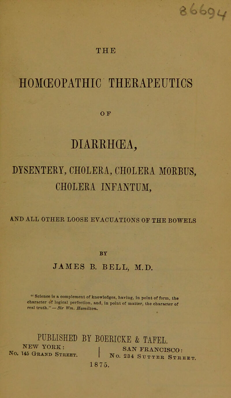 THE 3440^ HOMOEOPATHIC THERAPEUTICS O F DIARRHOEA, DYSENTERY, CHOLERA, CHOLERA MORBUS, CHOLERA INFANTUM, AND ALL OTHER LOOSE EVACUATIONS OF THE BOWELS BY JAMES B. BELL, M.D. 11 Science ia n complement of knowledges, having, in point of form, the character of logical perfection, and, in point of matter, the character of real truth. — Sir Win. Hamilton. PUBLISHED BY NEW YORK: No. 145 Grand Street. BOERICKE & TAFEL. SAN FRANCISCO: No. 234 Sutter Street.