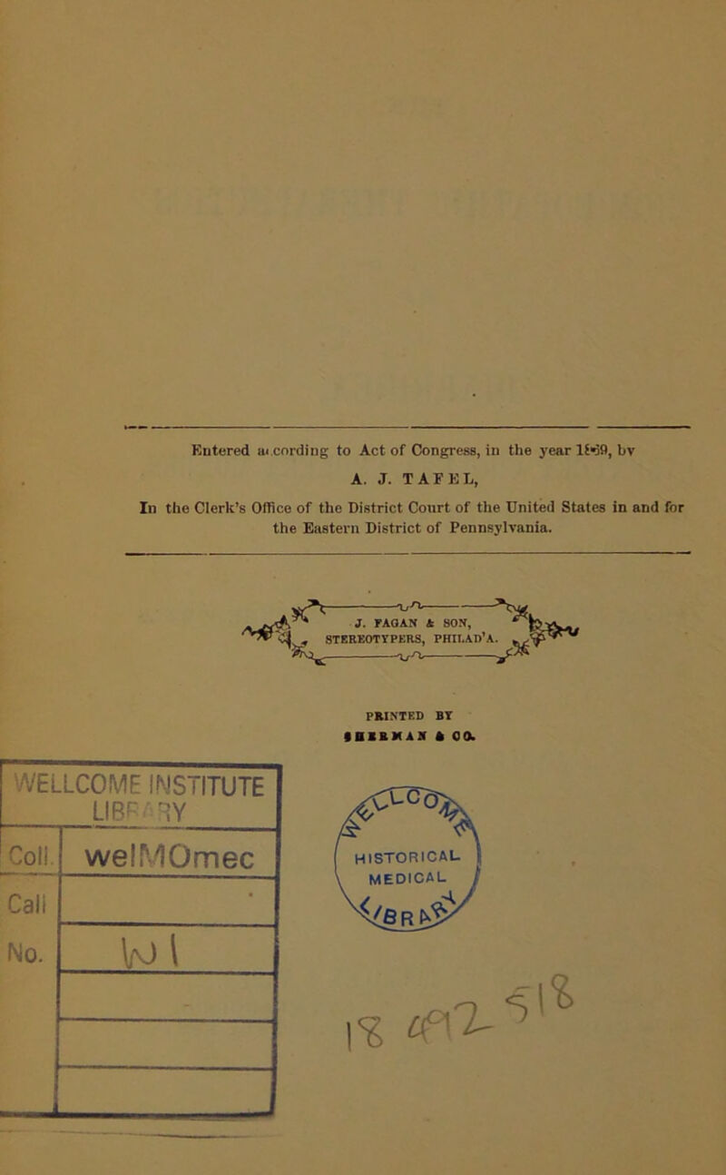Entered ai cording to Act of Congress, in the year 1M9, bv A. J. TAFEL, In the Clerk’s Office of the District Court of the United States in and for the Eastern District of Pennsylvania. —OyH*— J. FAGAN A SON, ^ - 8TEREOTYPERS, PHILAD’A. WELLCOME INSTITUTE LIBRARY Coll. Cali No. weiMOmec Vo \ PRINTED BY 9BXRMAX * 0 0. HISTORICAL- MEDICAL \% (fO-
