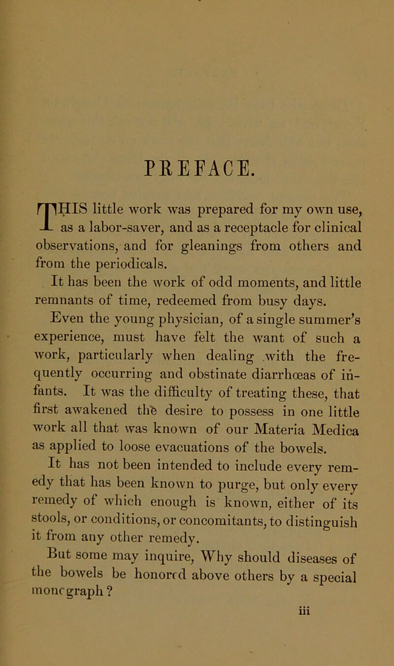 PREFACE. THIS little work was prepared for my own use, as a labor-saver, and as a receptacle for clinical observations, and for gleanings from others and from the periodicals. It has been the work of odd moments, and little remnants of time, redeemed from busy days. Even the young physician, of a single summer’s experience, must have felt the want of such a work, particularly when dealing with the fre- quently occurring and obstinate diarrhoeas of in- fants. It was the difficulty of treating these, that first awakened thfe desire to possess in one little work all that was known of our Materia Medica as applied to loose evacuations of the bowels. It has not been intended to include every rem- edy that has been known to purge, but only every remedy of which enough is known, either of its stools, or conditions, or concomitants, to distinguish it from any other remedy. But some may inquire, Why should diseases of the bowels be honored above others by a special mono graph ?