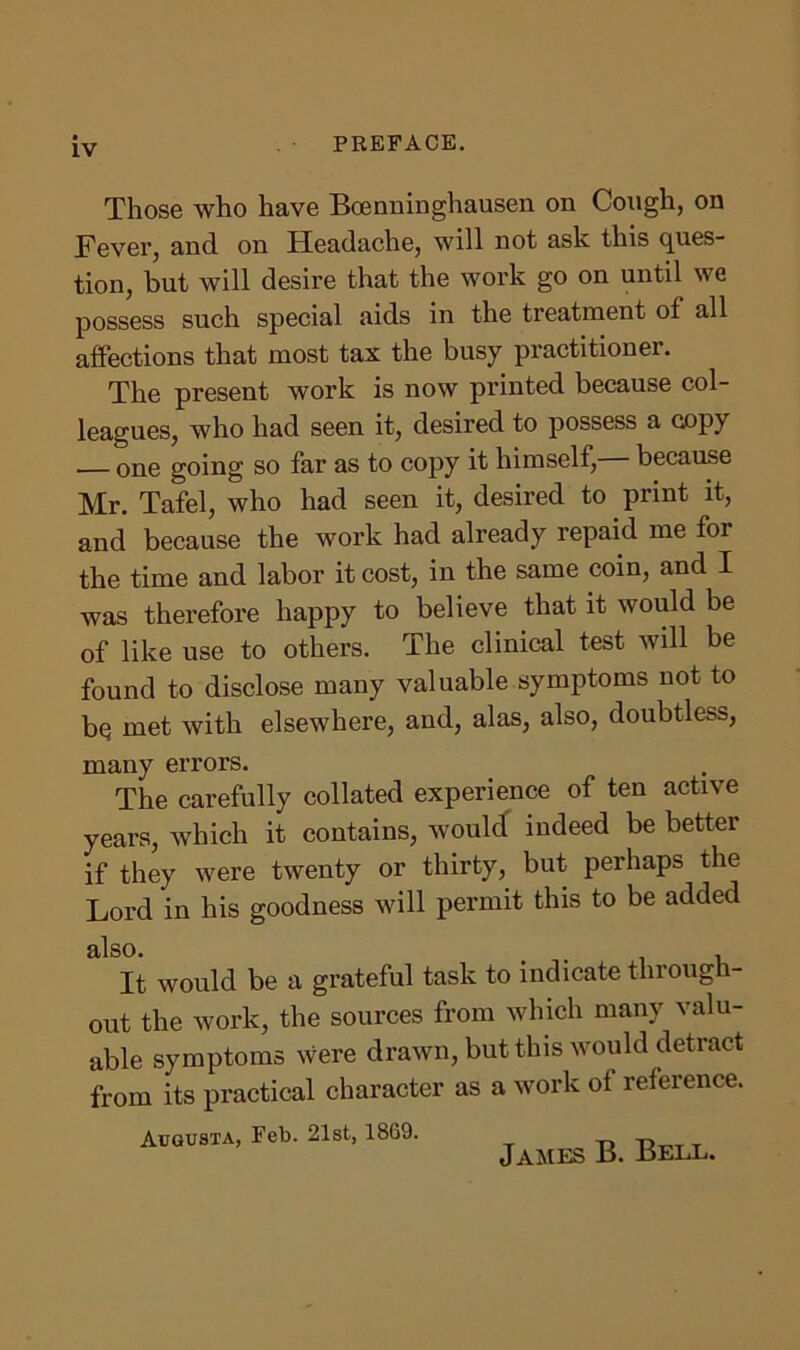 Those who have Bcenninghausen on Cough, on Fever, and on Headache, will not ask this ques- tion, but will desire that the work go on until we possess such special aids in the treatment of all affections that most tax the busy practitioner. The present work is now printed because col- leagues, who had seen it, desired to possess a copy one going so far as to copy it himself, because Mr. Tafel, who had seen it, desired to print it, and because the work had already repaid me for the time and labor it cost, in the same coin, and I was therefore happy to believe that it would be of like use to others. The clinical test will be found to disclose many valuable symptoms not to bq met with elsewhere, and, alas, also, doubtless, many errors. The carefully collated experience of ten active years, which it contains, would indeed be better if they were twenty or thirty, but perhaps the Lord in his goodness will permit this to be added also. It would be a grateful task to indicate through- out the work, the sources from which many valu- able symptoms were drawn, but this would detract from its practical character as a work oi reference. Augusta, Feb. 21st, 1869. James B. Bell.