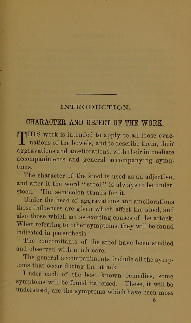 INTRODUCTION. CHARACTER AND OBJECT OF THE WORK. THIS work is intended to apply to all loose evac- uations of the bowels, and to describe them, their aggravations and ameliorations, with their immediate accompaniments and general accompanying symp- toms. The character of the stool is used as an adjective, and after it the word “ stool ” is always to be under- stood. The semicolon stands for it. Under the head of aggravations and ameliorations those influences are given which affect the stool, and also those which act as exciting causes of the attack. When referring to other symptoms, they will be found indicated in parenthesis. The concomitants of the stool have been studied and observed with much care. 1 he general accompaniments include all the symp- toms that occur during the attack. Under each of the best known remedies, some symptoms will be found italicised. These, it will be understoo d, are th 2 symptoms which have been most
