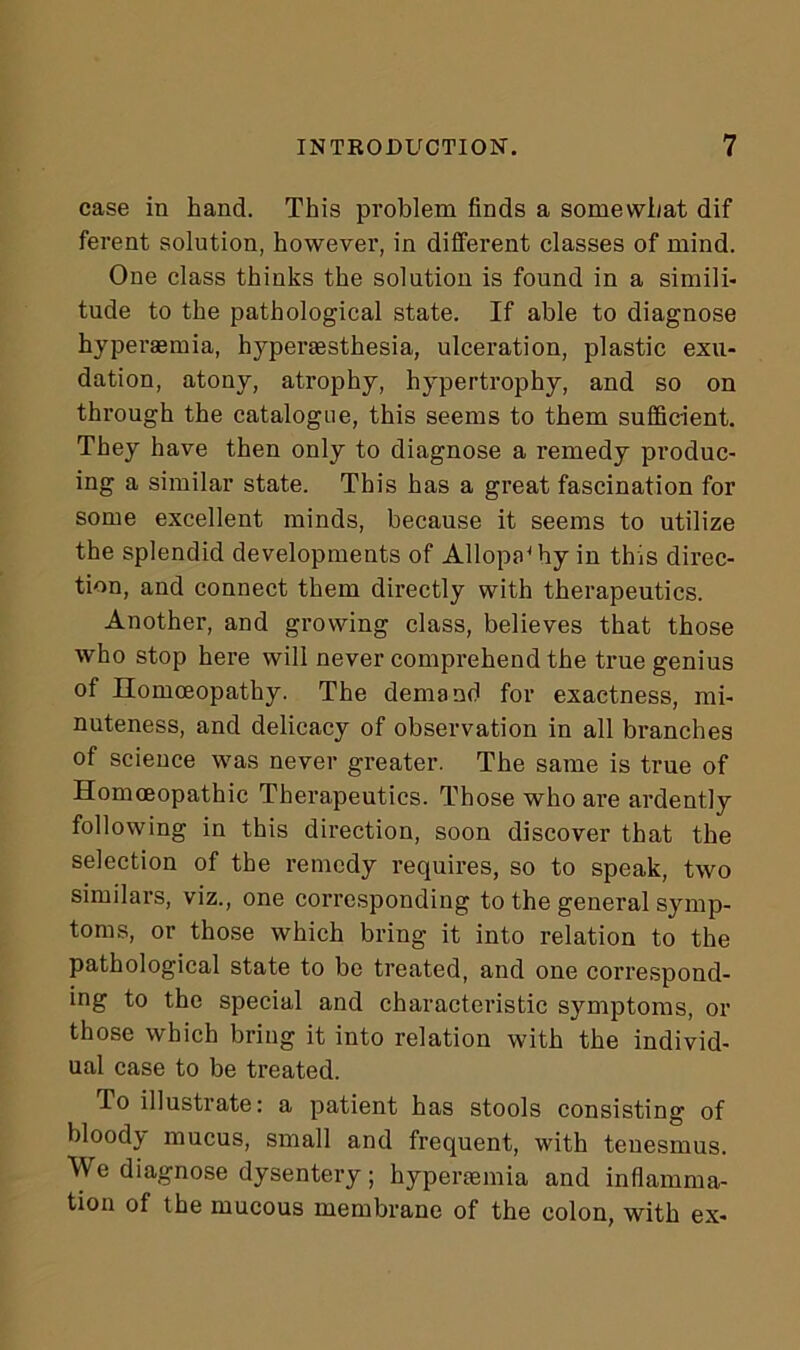 case in hand. This problem finds a somewhat dif ferent solution, however, in different classes of mind. One class thinks the solution is found in a simili- tude to the pathological state. If able to diagnose hyperaemia, hyperesthesia, ulceration, plastic exu- dation, atony, atrophy, hypertrophy, and so on through the catalogue, this seems to them sufficient. They have then only to diagnose a remedy produc- ing a similar state. This has a great fascination for some excellent minds, because it seems to utilize the splendid developments of Allopathy in this direc- tion, and connect them directly with therapeutics. Another, and growing class, believes that those who stop here will never comprehend the true genius of Homoeopathy. The demand for exactness, mi- nuteness, and delicacy of observation in all branches of science was never greater. The same is true of Homoeopathic Therapeutics. Those who are ardently following in this direction, soon discover that the selection of the remedy requires, so to speak, two similars, viz., one corresponding to the general symp- toms, or those which bring it into relation to the pathological state to be treated, and one correspond- ing to the special and characteristic symptoms, or those which bring it into relation with the individ- ual case to be treated. To illustrate: a patient has stools consisting of bloody mucus, small and frequent, with tenesmus. We diagnose dysentery; hyperaemia and inflamma- tion of the mucous membrane of the colon, with ex-
