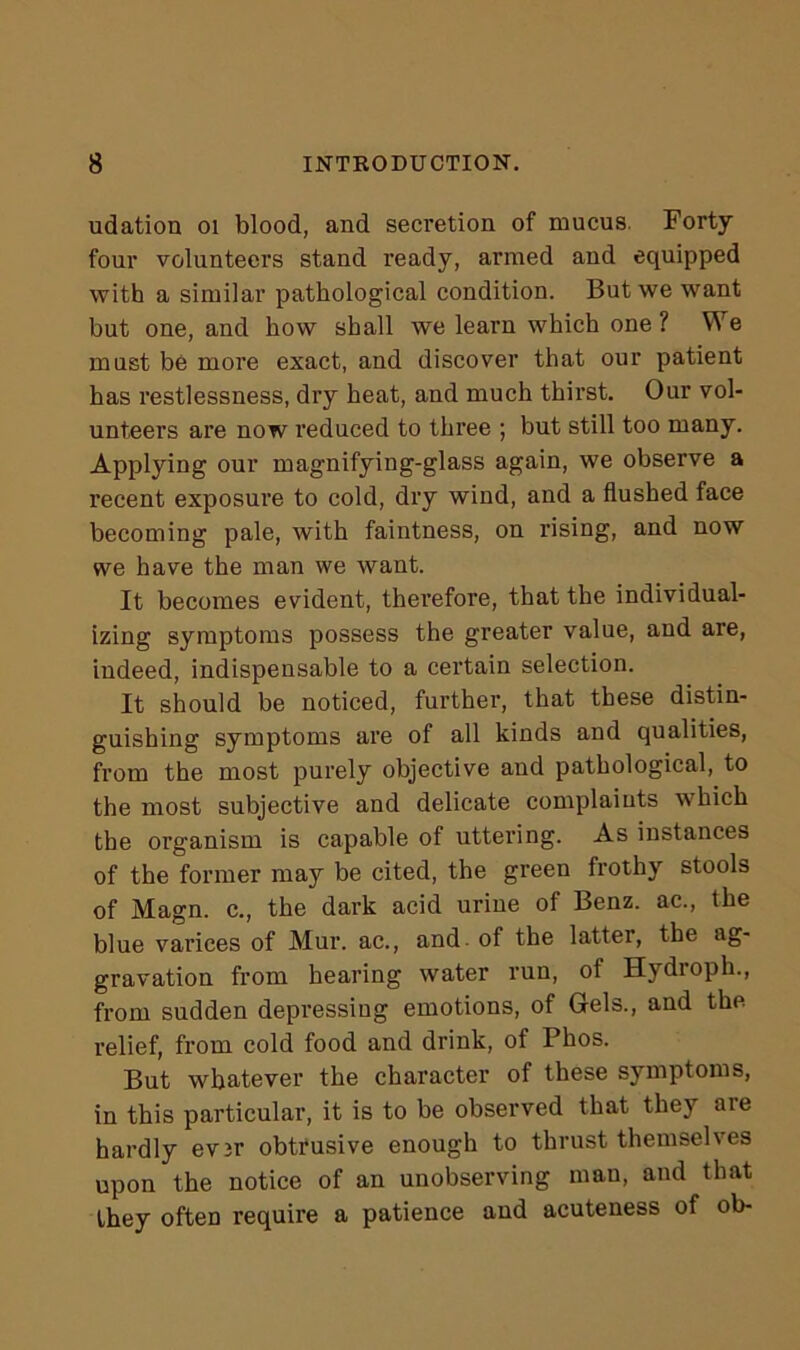 udation 01 blood, and secretion of mucus. Forty four volunteers stand ready, armed and equipped with a similar pathological condition. But we want but one, and how shall we learn which one? We must be more exact, and discover that our patient has restlessness, dry heat, and much thirst. Our vol- unteers are now reduced to three ; but still too many. Applying our magnifying-glass again, we observe a recent exposure to cold, dry wind, and a flushed face becoming pale, with faintness, on rising, and now we have the man we want. It becomes evident, therefore, that the individual- izing symptoms possess the greater value, and are, indeed, indispensable to a certain selection. It should be noticed, further, that these distin- guishing symptoms are of all kinds and qualities, from the most purely objective and pathological, to the most subjective and delicate complaints which the organism is capable of uttering. As instances of the former may be cited, the green frothy stools of Magn. c., the dark acid urine of Benz, ac., the blue varices of Mur. ac., and of the latter, the ag- gravation from hearing water run, ot Hydioph., from sudden depressing emotions, of Gels., and the relief, from cold food and drink, of Phos. But whatever the character of these symptoms, in this particular, it is to be observed that they are hardly evir obtrusive enough to thrust themselves upon the notice of an unobserving man, and that they often require a patience and acuteness of ob-