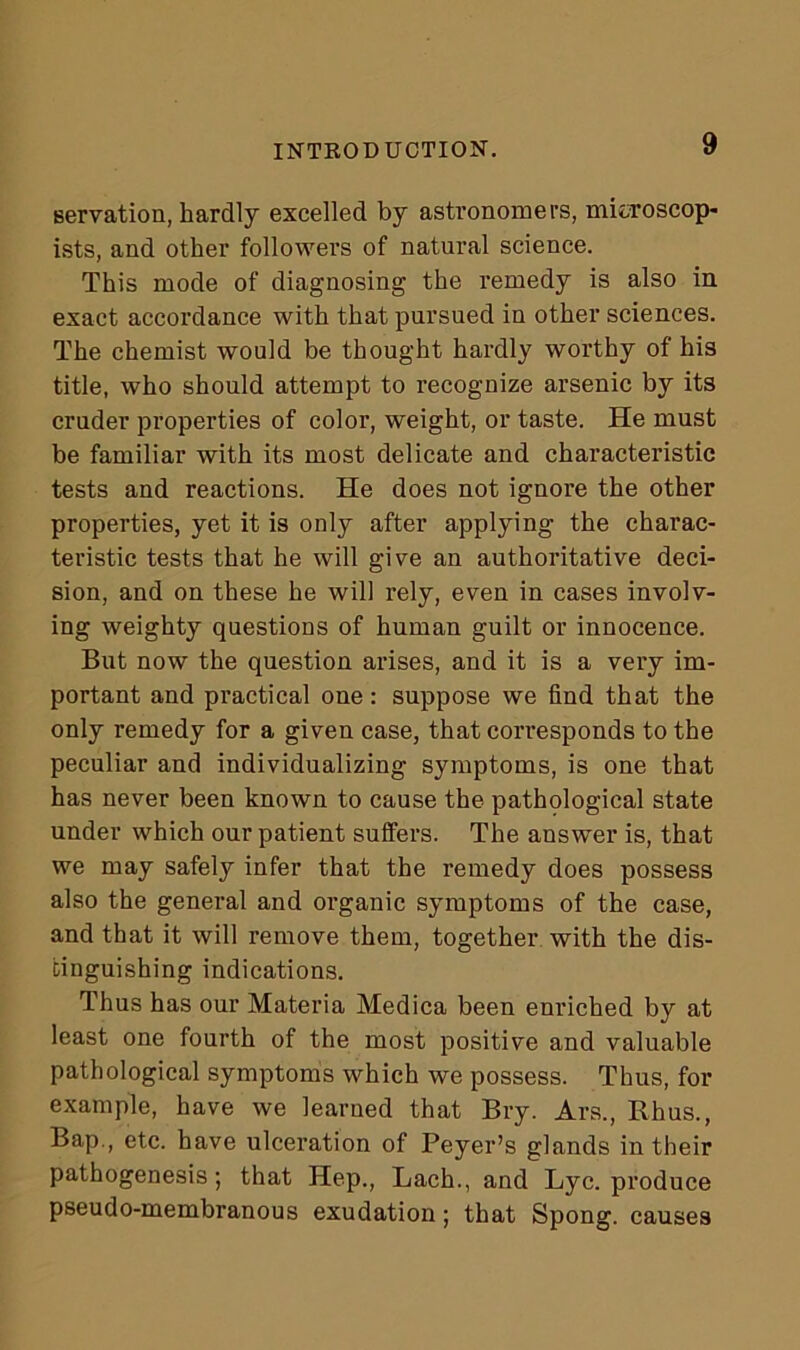 serration, hardly excelled by astronomers, mitroscop- ists, and other followers of natural science. This mode of diagnosing the remedy is also in exact accordance with that pursued in other sciences. The chemist would be thought hardly worthy of his title, who should attempt to recognize arsenic by its cruder properties of color, weight, or taste. He must be familiar with its most delicate and characteristic tests and reactions. He does not ignore the other properties, yet it is only after applying the charac- teristic tests that he will give an authoritative deci- sion, and on these he will rely, even in cases involv- ing weighty questions of human guilt or innocence. But now the question arises, and it is a very im- portant and practical one: suppose we find that the only remedy for a given case, that corresponds to the peculiar and individualizing symptoms, is one that has never been known to cause the pathological state under which our patient suffers. The answer is, that we may safely infer that the remedy does possess also the general and organic symptoms of the case, and that it will remove them, together with the dis- tinguishing indications. Thus has our Materia Medica been enriched by at least one fourth of the most positive and valuable pathological symptoms which we possess. Thus, for example, have we learned that Bry. Ars., Rhus., Bap., etc. have ulceration of Peyer’s glands in their pathogenesis; that Hep., Lach., and Lyc. produce pseudo-membranous exudation; that Spong. causes