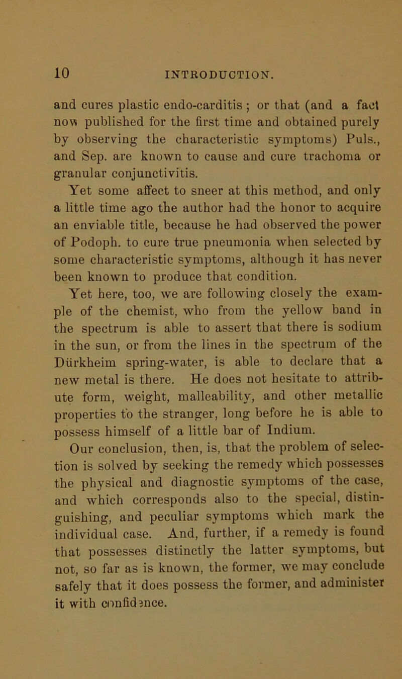 and cures plastic endocarditis ; or that (and a fact now published for the first time and obtained purely by observing the characteristic symptoms) Puls., and Sep. are known to cause and cure trachoma or granular conjunctivitis. Yet some affect to sneer at this method, and only a little time ago the author had the honor to acquire an enviable title, because he had observed the power of Podoph. to cure true pneumonia when selected by some characteristic symptoms, although it has never been known to produce that condition. Yet here, too, we are following closely the exam- ple of the chemist, who from the yellow band in the spectrum is able to assert that there is sodium in the sun, or from the lines in the spectrum of the Diirkheim spring-water, is able to declare that a new metal is there. He does not hesitate to attrib- ute form, weight, malleability, and other metallic properties to the stranger, long before he is able to possess himself of a little bar of Indium. Our conclusion, then, is, that the problem of selec- tion is solved by seeking the remedy which possesses the physical and diagnostic symptoms of the case, and which corresponds also to the special, distin- guishing, and peculiar symptoms which mark the individual case. And, further, if a remedy is found that possesses distinctly the latter symptoms, but not, so far as is known, the former, we may conclude safely that it does possess the former, and administer it with confidence.