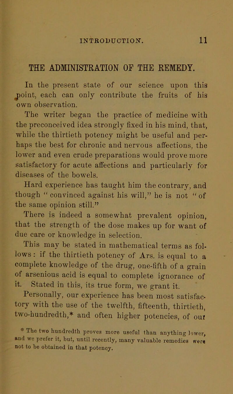 THE ADMINISTRATION OF THE REMEDY. Ia the present state of our science upon this jjoint, each can only contribute the fruits of his own observation. The writer began the practice of medicine with the preconceived idea strongly fixed in his mind, that, while the thirtieth potency might be useful and per- haps the best for chronic and nervous affections, the lower and even crude preparations would prove more satisfactory for acute affections and particularly for diseases of the bowels. Hard experience has taught him the contrary, and though “ convinced against his will,” he is not “ of the same opinion still.” There is indeed a somewhat prevalent opinion, that the strength of the dose makes up for want of due care or knowledge in selection. This may be stated in mathematical terms as fol- lows : if the thirtieth potency of Ars. is equal to a complete knowledge of the drug, one-fifth of a grain of arsenious acid is equal to complete ignorance of it. Stated in this, its true form, we grant it. Personally, our experience has been most satisfac- tory with the use of the twelfth, fifteenth, thirtieth, two-hundredth,* and often higher potencies, of our * The two hundredth proves more useful than anything lower, and we prefer it, but, until recently, many valuable remedies (vers not to be obtained in that potency.