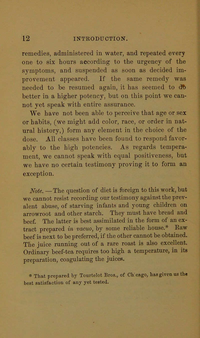 remedies, administered in water, and repeated every one to six hours according to the urgency of the symptoms, and suspended as soon as decided im- provement appeared. If the same remedy was needed to be resumed again, it has seemed to cft> better in a higher potency, but on this point we can- not yet speak with entire assurance. We have not been able to perceive that age or sex or habits, (we might add color, race, or order in nat- ural history,) form any element in the choice of the dose. All classes have been found to respond favor- ably to the high potencies. As regards tempera- ment, we cannot speak with equal positiveness, but we have no certain testimon)*- proving it to form an exception. Note. —The question of diet is foreign to this work, but we cannot resist recording our testimony against the prev- alent abuse, of starving infants and young children on arrowroot and other starch. They must have bread and beef. The latter is best assimilated in the form of an ex- tract prepared in vacuo, by some reliable house.* Raw beef is next to be preferred, if the other cannot be obtained. The juice running out of a rare roast is also excellent. Ordinary beef-tea requires too high a temperature, in its preparation, coagulating the juices. * That prepared by Tourtelot Bros., of Ch cago, has given us the best satisfaction of any yet tested.