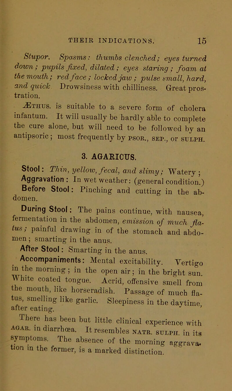 Stupor. Spo.sms: thumbs clenched; eyes turned down; pupils fixed, dilated ; eyes staring ; foam at the mouth; red face; locked jaw; pulse small, hard, and quick Drowsiness with chilliness. Great pros- tration. aEthus. is suitable to a severe form of cholera infantum. It will usually be hardly able to complete the cure alone, but will need to be followed by an antipsoric ; most frequently by psor., sep., or sulph. 3. AGARICUS. Stool: Thin, yellow, fecal, and slimy; Watery ; Aggravation : In wet weather: (general condition’.) Before Stool: Pinching and cutting in the ab- domen. During Stool: The pains continue, with nausea, feimentation in the abdomen, emission of much fla- tus ; painful drawing in of the stomach and abdo- men ; smarting in the anus. After Stool: Smarting in the anus. Accompaniments: Mental excitability. Vertigo in the morning ; in the open air; in the bright sun. V bite coated tongue. Acrid, offensive smell from the mouth, like horseradish. Passage of much fla- tus, smelling like garlic. Sleepiness in the davtime after eating. There has been but little clinical experience with agar, m diarrhoea. It resembles natr. sulph, in its symptoms. The absence of the morning aggrava- tion in the former, is a marked distinction.