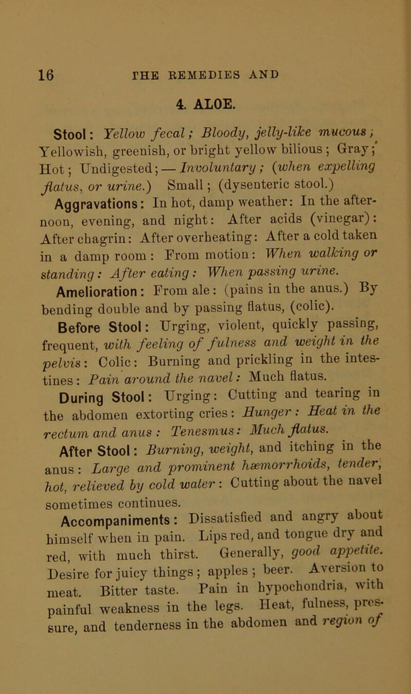 4. ALOE. Stool: Yellow fecal; Bloody, jelly-like mucous Yellowish, greenish, or bright yellow bilious ; Gray; Hot; Undigested; — Involuntary; (when expelling flatus, or urine.) Small; (dysenteric stool.) Aggravations: In hot, damp weather: In the after- noon, evening, and night: After acids (vinegar): After chagrin: After overheating: After a cold taken in a damp room : From motion: When walking or standing: After eating: When passing urine. Amelioration : From ale : (pains in the anus.) By bending double and by passing flatus, (colic). Before Stool: Urging, violent, quickly passing, frequent, with feeling of fulness and weight in the pelvis: Colic: Burning and prickling in the intes- tines : Pain around the navel: Much flatus. During Stool: Urging: Cutting and tearing in the abdomen extorting cries: Hunger: Heat in the rectum and anus : Tenesmus: Much flatus. After Stool: Burning, weight, and itching in the anus : Large and prominent hsemorrhoids, tender, hot, relieved by cold water: Cutting about the navel sometimes continues. Accompaniments: Dissatisfied and angry about himself when in pain. Lips red, and tongue dry and red, with much thirst. Generally, good appetite. Desire for juicy things ; apples ; beer. Aversion to meat. Bitter taste. Pain in hypochondria, ^ith painful weakness in the legs. Heat, fulness, pres- sure, and tenderness in the abdomen and region of