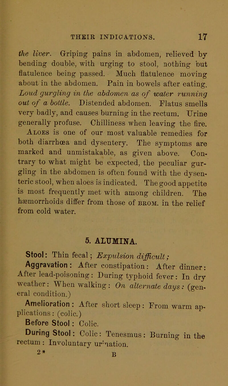 the liver. Griping pains in abdomen, relieved by bending double, with urging to stool, nothing but flatulence being passed. Much flatulence moving about in the abdomen. Pain in bowels after eating. Loud gurgling in the abdomen as of water running out of a bottle. Distended abdomen. Flatus smells very badly, and causes burning in the rectum. Urine generally profuse. Chilliness when leaving the fire. Aloes is one of our most valuable remedies for both diarrhoea and dysentery. The symptoms are marked and unmistakable, as given above. Con- trary to what might be expected, the peculiar gur- gling in the abdomen is often found with the dysen- teric stool, when aloes is indicated. The good appetite is most frequently met with among children. The haemorrhoids differ from those of brom. in the relief from cold water. 5. ALUMINA. Stool: Thin fecal; Expulsion difficult; Aggravation: After constipation: After dinner: After lead-poisoning: During typhoid fever: In dry weather: When walking: On alternate days : (gen- eral condition.) Amelioration : After short sleep : From warm ap- plications: (colic.) Before Stool: Colic. During Stool: Colic: Tenesmus: Burning in the rectum: Involuntary urnation.