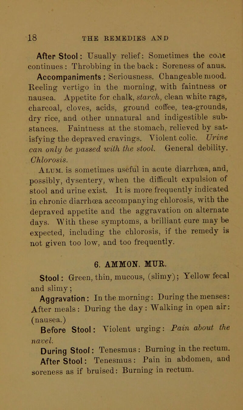 After Stool: Usually relief: Sometimes the cone continues : Throbbing in the back: Soreness of anus. Accompaniments : Seriousness. Changeable mood. Reeling vertigo in the morning, with faintness or nausea. Appetite for chalk, starch, clean white rags, charcoal, cloves, acids, ground coffee, tea-grounds, dry rice, and other unnatural and indigestible sub- stances. Faintness at the stomach, relieved by sat- isfying the depraved cravings. Violent colic. Urine can only be passed with the stool. General debility. Chlorosis. Alum, is sometimes useful in acute diarrhoea, and, possibly, dysentery, when the difficult expulsion of stool and urine exist. It is more frequently indicated in chronic diarrhoea accompanying chlorosis, with the depraved appetite and the aggravation on alternate days. With these symptoms, a brilliant cure may be expected, including the chlorosis, if the remedy is not given too low, and too frequently. 6. AMMON. MUR. Stool: Green, thin, mucous, (slimy); Yellow fecal and slimy; Aggravation: In the morning: During the menses: After meals : During the day : Walking in open air: (nausea.) Before Stool: Violent urging: Pain about the navel. During Stool: Tenesmus: Burning in the rectum. After Stool: Tenesmus: Pain in abdomen, and soreness as if bruised: Burning in rectum.