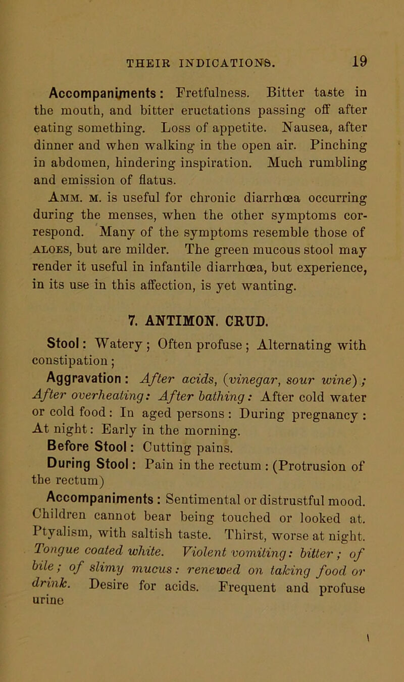 Accompani/nents: Fretfulness. Bitter taste in the mouth, and bitter eructations passing off after eating something. Loss of appetite. Nausea, after dinner and when walking in the open air. Pinching in abdomen, hindering inspiration. Much rumbling and emission of flatus. 1mm. m. is useful for chronic diarrhoea occurring during the menses, when the other symptoms cor- respond. Many of the symptoms resemble those of aloes, but are milder. The green mucous stool may render it useful in infantile diarrhoea, but experience, in its use in this affection, is yet wanting. 7. ANTIMON. CRUD. Stool: Watery; Often profuse ; Alternating with constipation; Aggravation : After acids, (vinegar, sour wine) ; After overheating: After bathing: After cold water or cold food : In aged persons : During pregnancy : At night: Early in the morning. Before Stool: Cutting pains. During Stool: Pain in the rectum : (Protrusion of the rectum) Accompaniments : Sentimental or distrustful mood. Children cannot bear being touched or looked at. Ptyalism, with saltish taste. Thirst, worse at night. Tongue coated white. Violent vomiting: bitter; of bile; of slimy mucus: renewed on taking food or drink. Desire for acids. Frequent and profuse urine