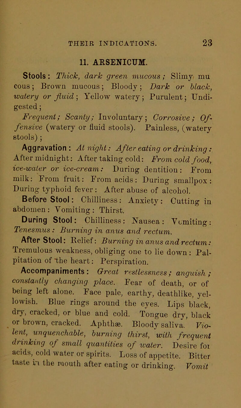 11. ARSENICUM. Stools: Thick, dark green mucous; Slimy mu cous; Brown mucous; Bloody; Dark or black, watery or fluid ; Yellow watery; Purulent; Undi- gested ; Frequent; Scanty; Involuntary; Corrosive; Of- fensive (watery or fluid stools). Painless, (watery stools) ; Aggravation : At night: After eating or drinking: After midnight: After taking cold: From cold food, ice-water or ice-cream: During dentition: From milk: From fruit: From acids: During smallpox: During typhoid fever : After abuse of alcohol. Before Stool: Chilliness: Anxiety: Cutting in abdomen: Vomiting: Thirst. During Stool: Chilliness: Nausea: Vomiting: Tenesmus : Burning in anus and rectum. After Stool: Relief: Burning in anus and rectum: Tremulous weakness, obliging one to lie down : Pal- pitation of the heart: Perspiration. Accompaniments: Great restlessness; anguish; constantly changing place. Fear of death, or of being left alone. Face pale, earthy, deathlike, yel- lowish. Blue rings around the eyes. Lips black, dry, cracked, or blue and cold. Tongue dry, black or brown, cracked. Aphthae. Bloody saliva. Vio- lent, unquenchable, burning thirst, with frequent drinking of small quantities of water. Desire foi acids, cold water or spirits. Loss of appetite. Bitter taste in the mouth after eating or drinking. Vomit
