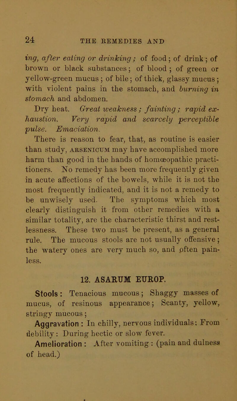 ing, after eating or drinking ; of food ; of drink ; of brown or black substances; of blood ; of green or yellow-green mucus ; of bile; of thick, glassy mucus; with violent pains in the stomach, and burning in stomach and abdomen. Dry heat. Great weakness ; fainting ; rapid ex- haustion. Very rapid and scarcely perceptible pulse. Emaciation. There is reason to fear, that, as routine is easier than study, arsenictjm may have accomplished more harm than good in the hands of homoeopathic practi- tioners. No remedy has been more frequently given in acute affections of the bowels, while it is not the most frequently indicated, and it is not a remedy to be unwisely used. The symptoms which most clearly distinguish it from other remedies with a similar totality, are the characteristic thirst and rest- lessness. These two must be present, as a general rule. The mucous stools are not usually offensive ; the watery ones are very much so, and pften pain- less. 12. ASARUM ETTROP. Stools : Tenacious mucous ; Shaggy masses of mucus, of resinous appearance; Scanty, yellow, stringy mucous; Aggravation : In chilly, nervous individuals: From debility : During hectic or slow fever. Amelioration : After vomiting : (pain and dulness of head.)