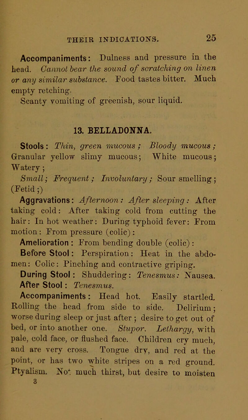 Accompaniments: Dulness and pressure in the head. Cannot bear the sound of scratching on linen or any similar substance. Food tastes bitter. Much empty retching. Scanty vomiting of greenish, sour liquid. 13. BELLADONNA. Stools : Thin, green mucous ; Bloody mucous ; Granular yellow slimy mucous; White mucous; W atery; Small; Frequent; Involuntary; Sour smelling; (Fetid ;) Aggravations: Afternoon: After sleeping: After taking cold: After taking cold from cutting the hair: In hot weather: During typhoid fever: From motion : From pressure (colic) : Amelioration : From bending double (colic) : Before Stool: Perspiration: Heat in the abdo- men: Colic: Pinching and contractive griping. During Stool : Shuddering: Tenesmus: Nausea. After Stool: Tenesmus. Accompaniments: Head hot. Easily startled. Rolling the head from side to side. Delirium; worse during sleep or just after ; desire to get out of bed, or into another one. Stupor. Lethargy, with pale, cold face, or flushed face. Children cry much, and are very cross. Tongue dry, and red at the point, or has two white stripes on a red ground. Ptyalism. Not much thirst, but desire to moisten 3