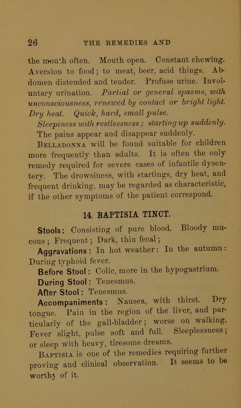 the mouth often. Mouth open. Constant chewing. Aversion to food; to meat, beer, acid things. Ab- domen distended and tender. Profuse urine. Invol- untary urination. Partial or general spasms, with unconsciousness, renewed by contact or bright light. Dry heat. Quick, hard, small pulse. Sleepiness with restlessness ; starting up suddenly. The pains appear and disappear suddenly. Belladonna will be found suitable for children more frequently than adults. It is often the only remedy required for severe cases of infantile dysen- tery. The drowsiness, with startings, dry heat, and frequent drinking, may be regarded as characteristic, if the other symptoms of the patient correspond. 14. BAPTISIA TINCT. Stools: Consisting of pure blood. Bloody mu- cous ; Frequent; Dark, thin fecal; Aggravations: In hot weather: In the autumn: During typhoid fever. Before Stool: Colic, more in the hypogastrium. During Stool: Tenesmus. After Stool: Tenesmus. Accompaniments: Nausea, with thirst. Dry tongue. Pain in the region of the liver, and par- ticularly of the gall-bladder; worse on walking. Fever slight, pulse soft and full. Sleeplessness; or sleep with heavy, tiresome dreams. BAPTISIA is one of the remedies requiring farther proving and clinical observation. It seems to be worth} of it.