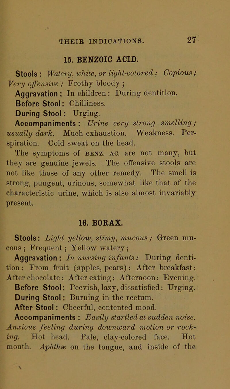 15. BENZOIC ACID. Stools : Watery, white, or light-colored; Copious ; Very offensive ; Frothy bloody ; Aggravation : In children: During dentition. Before Stool: Chilliness. During Stool: Urging. Accompaniments: Urine very strong smelling; usually dark. Much exhaustion. Weakness. Per- spiration. Cold sweat on the head. The symptoms of benz. ac. are not many, but they are genuine jewels. The offensive stools are not like those of any other remedy. The smell is strong, pungent, urinous, somewhat like that of the characteristic urine, which is also almost invariably present. 16. BORAX. Stools: Light yellow, slimy, mucous ; Green mu- cous ; Frequent; Yellow watery; Aggravation: In nursing infants: During denti- tion : From fruit (apples, pears) : After breakfast: After chocolate : After eating: Afternoon: Evening. Before Stool: Peevish, lazy, dissatisfied: Urging. During Stool: Burning in the rectum. After Stool: Cheerful, contented mood. Accompaniments : Easily startled at sudden noise. Anxious feeling during downward motion or rock- ing. Hot head. Pale, clay-colored face. Hot mouth. Aphthae on the tongue, and inside of the