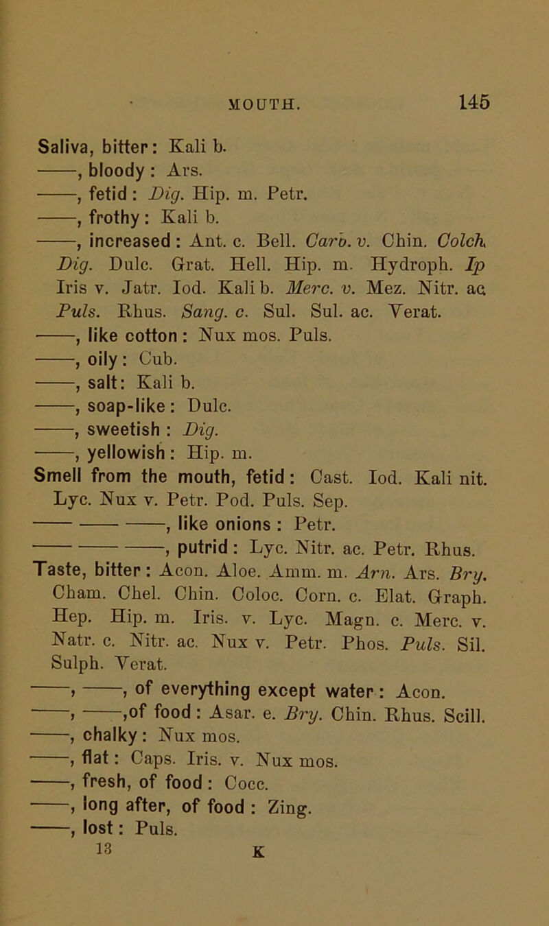 Saliva, bitter: Kali b. , bloody : Ars. , fetid : Dig. Hip. m. Petr. , frothy : Kali b. , increased : Ant. c. Bell. Garb. v. Chin. Golch Dig. Dulc. Grat. Hell. Hip. m. Hydroph. Ip Iris v. Jatr. Iod. Kali b. Merc. v. Mez. Nitr. ac. Puls. Rhus. Sang. c. Sul. Sul. ac. Verat. , like cotton : Nux mos. Puls. , oily : Cub. , salt: Kali b. , soap-like: Dulc. , sweetish : Dig. , yellowish : Hip. m. Smell from the mouth, fetid : Cast. Iod. Kali nit. Lyc. Nux y. Petr. Pod. Puls. Sep. , like onions : Petr. ■ , putrid: Lyc. Nitr. ac. Petr. Rhus. Taste, bitter: Aeon. Aloe. Amm. m. Am. Ars. Bry. Cham. Chel. Chin. Coloc. Corn. c. Elat. Graph. Hep. Hip. m. Iris. v. Lyc. Magn. c. Merc. v. Natr. c. Nitr. ac. Nux v. Petr. Phos. Puls. Sil. Sulph. Verat. > , of everything except water : Aeon. ) ,of food: Asar. e. Bry. Chin. Rhus. Scill. , chalky : Nux mos. , flat: Caps. Iris. v. Nux mos. , fresh, of food : Cocc. , long after, of food : Zing. , lost: Puls. 13 K