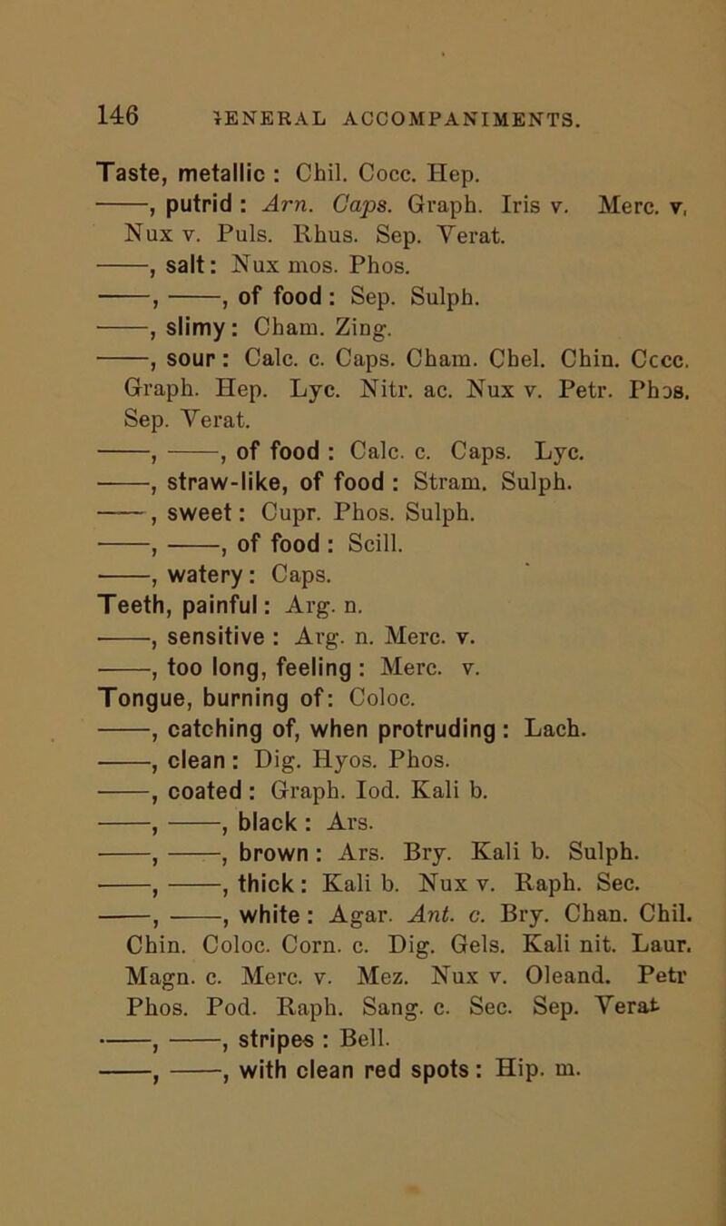 Taste, metallic : Chil. Cocc. Hep. • , putrid : Am. Caps. Graph. Iris v. Merc, v, Nux v. Puls. Rhus. Sep. Yerat. , salt: Nux mos. Phos. , , of food : Sep. Sulph. , slimy: Cham. Zing. , sour: Calc. c. Caps. Cham. Cbel. Chin. Cccc. Graph. Hep. Lyc. Nitr. ac. Nux v. Petr. Phas. Sep. Yerat. , , of food : Calc. c. Caps. Lyc. , straw-like, of food : Stram. Sulph. , sweet: Cupr. Phos. Sulph. , , of food : Scill. ■ , watery: Caps. Teeth, painful: Arg. n. , sensitive : Arg. n. Merc. v. , too long, feeling : Merc. v. Tongue, burning of: Coloc. , catching of, when protruding : Lach. , clean : Dig. Hyos. Phos. , coated : Graph. Iod. Kali b. , , black : Ars. , , brown : Ars. Bry. Kali b. Sulph. , , thick : Kali b. Nux v. Raph. Sec. , , white : Agar. Ant. c. Bry. Chan. Chil. Chin. Coloc. Corn. c. Dig. Gels. Kali nit. Laur. Magn. c. Merc. v. Mez. Nux v. Oleand. Petr Phos. Pod. Raph. Sang. c. Sec. Sep. Yerat , , stripes : Bell. , with clean red spots: Hip. m. y