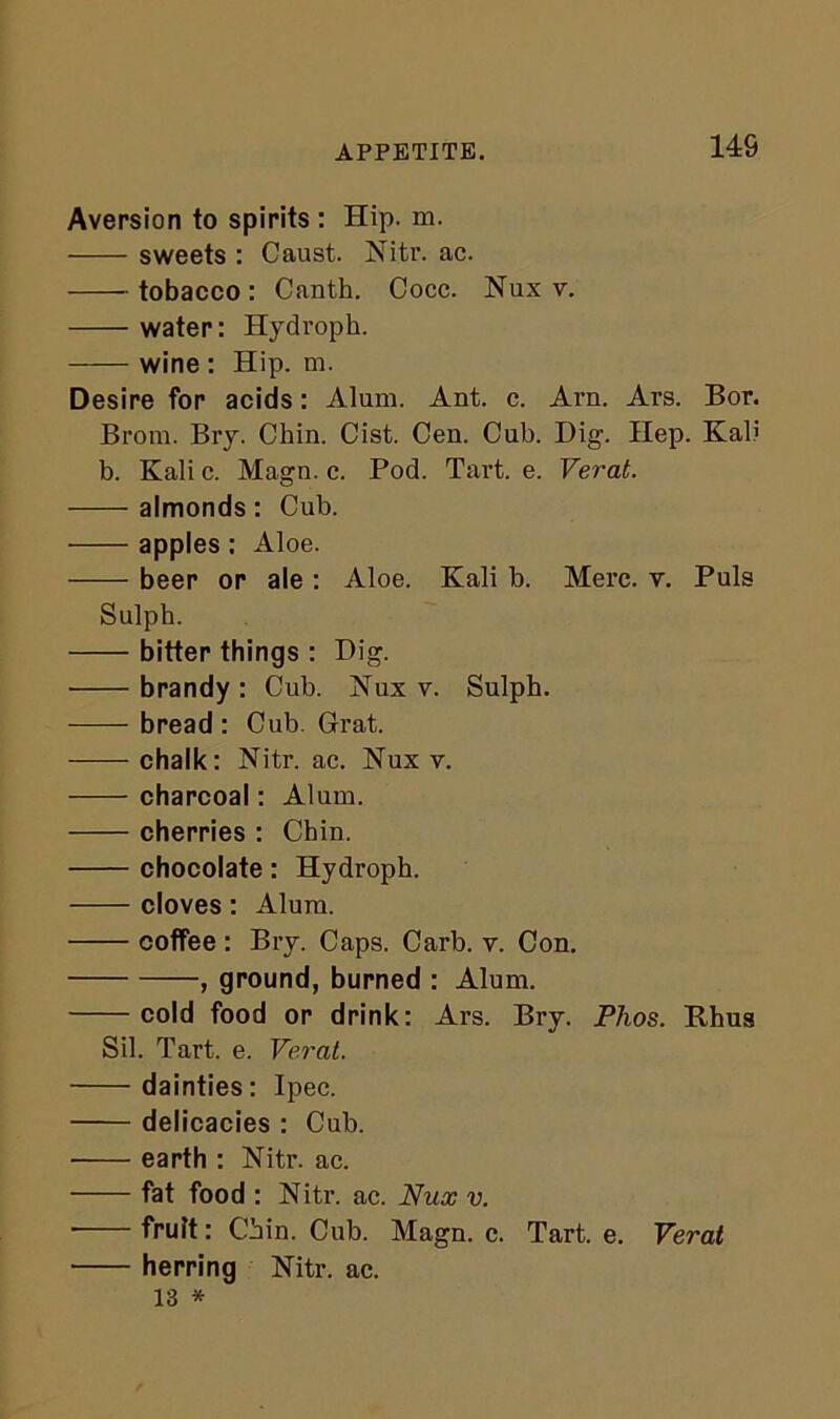 APPETITE. 14S Aversion to spirits : Hip. m. sweets : Caust. Nitr. ac. tobacco : Canth. Cocc. Nux v. water: Hydroph. wine : Hip. m. Desire for acids: Alum. Ant. c. Arn. Ars. Bor. Brom. Bry. Chin. Cist. Cen. Cub. Dig. Hep. Kali b. Kali c. Magn. c. Pod. Tart. e. Verat. almonds: Cub. apples: Aloe. beer or ale : Aloe. Kali b. Merc. v. Puls Sulph. bitter things : Dig. brandy: Cub. Nux v. Sulpb. bread: Cub. Grat. chalk: Nitr. ac. Nux v. charcoal: Alum. cherries : Chin. chocolate: Hydroph. cloves: Alum. coffee : Bry. Caps. Carb. v. Con. , ground, burned : Alum. cold food or drink: Ars. Bry. Phos. Rhus Sil. Tart. e. Verat. dainties: Ipec. delicacies : Cub. • earth : Nitr. ac. fat food : Nitr. ac. Nux v. ■ fruit: Chin. Cub. Magn. c. Tart. e. Verat herring Nitr. ac. 13 *
